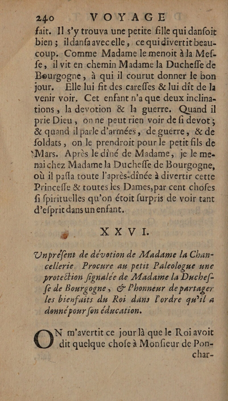 fait. 11.s’y trouva une petite fille qui danfoit bien ; ildanfaavecelle, ce quidivertitbeau- coup. Comme Madame le menoit àla Mef. fe, ilvit en chemin Madame la Duchefle de Beurgogne, à qui il courut donner le bon jour. Elle lui fit des carefles &amp; lui dit de la venir voir. Cet enfant n’a que deux inclina- tions, la devotion &amp; la guerre, Quand il prie Dieu, onne peut rien voir de fi devot ; &amp; quand il parle d’armées , de guérre, &amp; de _foldats, on le prendroit pour le petit fils de *Mars. Après le dîné de Madame, je le me nai chez Madame la Ducheïle de Bourgogne, où il pafla toute l’après-dinée à divertir cette - Princeffe &amp; toutes les Dames, par cent chofes fi fpirituelles qu’on étoit furpris de voir tant d’ef IprsAe unenfant. # X X V I. Unprefent de dévotion de Madame la Chan- cellerte. Procure an petit Paleologue une protection fignalée de Madame la Duchef- fe de Bourgogne, © lhonnenr departager les bienfaits du Ros dans l'ordre qu'il à donné pour [on éducation. N m'avertit ce jour là que le Roiavoit dit quelque chofe à Monfieur de Pon- char-