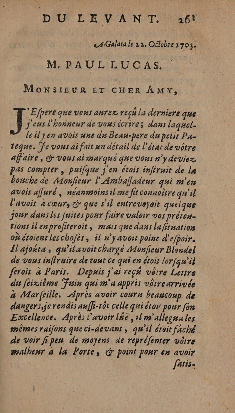 DU LEVANT. 46! eA4Galata le 22, OGobie 170 j M. PAUL LUCAS. MoNSIEUR ET CHER AMVY, * Efpere que vous aurez rech la dérniere que J'eus l'honneur de vous écrire; dans laquel. le il yen avoit une du Beau-pere du petit Pa. teque. Fe vous ai fait un détail de l’état de vôtre affaire, &amp; vous ai marqué que vous n’y deviez, pas compter | puifque j'en étois inftruit de La bouche de Monfieur l'Ambaffadeur qui m'en avoit affuré , néanmoinsil me fit connoître qu'il l'avoit a cœur, &amp; que s’il entreveyoir quelque jour dans les fuites pour faire valoir vos préren- tions ilenprofiteroir, mais que dans la fituation 0% étoienr leschofes, il n’yavoit point d'efpoir. Il'ajoñta , qu’ilavoitchargé Monfieur Blondel de vous inffruire de tour ce qui en étoir lorfqu'il féroit à Paris. Depuis j'ai reçm vôtre Lettre dis feizième Fuin qui m'a appris vôtre arrivée a Marftille. Après avoir couru beaucoup de dangers, je rendis auffi-tôt celle qui étos pour [on Excellence. Après l'avoiriné , il m'allezua les mêmes raifons queci-devant, qu’il éroit faché de voir ji pen de moyens de repréfenter vôtre malheur à la Porte, &amp; point pour en avoir fatis= |