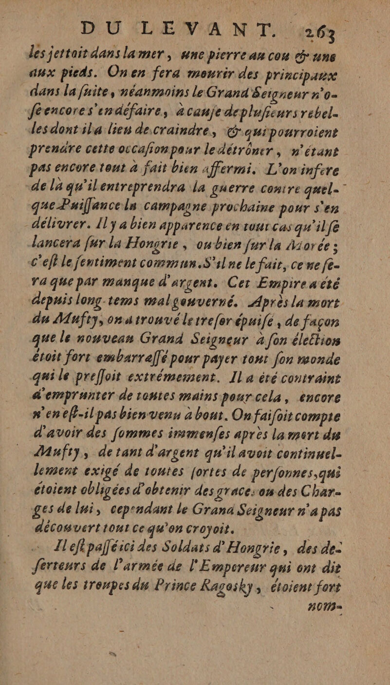 les jettait dans lamer , une pierre an cou y une aux pieds. Onen fera mourir des principars dans la faite, néanmoins le Grana S eignenr n'0= féencores'endéfaire, àcanjedeplufieurs rebel. desdontsla lien decraindre, Cquipourroient prendre cette occaionpasr ledétrômer, n'étant pas encore tont à fait bien Affermi. L'oninfcre de la qu'ilentreprendra la guerre conire quel-” qgacPuiflancels camparne prochaine pour s'en délivrer. Il y a bien apparence en rour cas qu'il fe dancera fur la Hongrie, oubien fur la Miorée : c'eff le jentiment commun.S'ilne le fair, ce we fe. ra que par manque d'argent. Cer Empireaëté depuis long-tems malgenverné. Après la mort an Mufty,onatronvéletreferépuifé, de façon que le noyvean Grand Seigneur à fon éleétion £toit for embarral]é pour payer tout fon monde qui le prefloit extrémement. Ila été contraint d'empranter de toutes mains pour cela, encore #'enef-ilpasbienvenn à bout. Onfaifoit compte d'avoir des fommes irsmenfes après lamert du Mufry, detant d'argent qu'il avoit continuel- lement exigé de toutes fortes de perfonnes,qui étoient obligées d'obtenir des gracesom des Char ges de lui, cependant le Grana Seigneur n'a pas décowvert tout ce qu’on croyoit. | Ileflpaléici des Soldats d'Hongrie, des de: erreurs de l’armée de l'Empcreur qni ont dir que les troupes du Prince Ragosky, étoient fort . H0Ma=