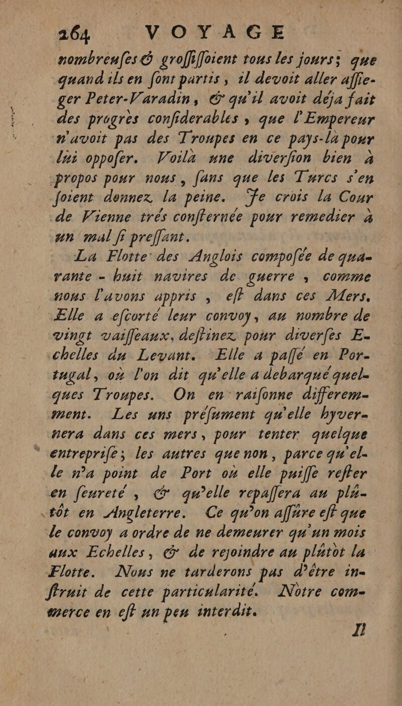 nombreufes &amp; groffifoient tous les jours; que quand ils en font partis, il devoit aller affie- ger Peter-Varadin, © qu'il avoit déja fait des progres confiderables , que l'Empereur avoit pas des Troupes en ce pays-la pour lui oppofer. Voila une diverfion bien à propos pour nous, fans que les Turcs s’en __foient donnez la peine. ‘fe crois la Cour de Vienne trés conffernée pour remedier à an mal fi preffent. La Flotte des Anglois compofée de qua- vante - buit navires de guerre , comme nous l'avons appris ; eff dans ces Mers. ÆElle à efcorté leur convoy, au nombre de vinçt vailleaux, detinez pour diverfes E- chelles dn Levant. Elle a pallé en Por- tugal, on l'on dit qu’elle a debarqué quel. ques Troupes. On en raifonne differem- ment. Les uns préfument qu'elle hyver- nera dans ces mers, pour tenter quelque “ entreprife; les antres quenon, parce qu'el. de n’a point de Port on elle puiffle refter en feureté , € qu’elle repalera au pla- tôt en Angleterre. Ce qu’on affure eff que le convoy 4 ordre de ne demeurer qu'un mois aux Echelles, @ de rejoindre au platot la Flotte. Nous ne tarderons pas d’être in- fruit de cette particularité. Notre com- merce en eft un pen interdit. , : L