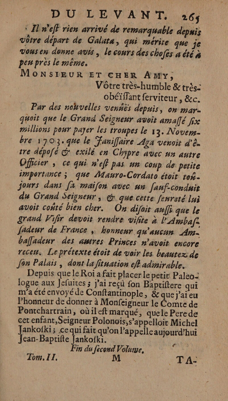 ‘ Il n'eff rien arrivé de remarquable depuis Vôtre départ de Galuta, qui mérite que je vousen donne avis, le cours des chofes a été à penpres le même. | | MonNsiEUR ET CHER AMy, Vôtre très-humble &amp; très: obéïffant ferviteur , &amp;c. Par des nohvelles venñiës depuis, on mar. quoit que le Grand Seigneur avoit amallé fx millions peur payer les troupes le 13. Novers- bre 1703. que le Faniffaire Aga venoit d'è. tre dépofé © exilé en Chypre avec nn autre Officier , ce qui n'eff pas un Coup à8 petite importance ; que Mauro-Cordato étoit to$. jours dans [a maifon avec un [anf-conduis du Grand Seigneur, @ que cette fenreté lui avoit coñté bien cher. On difait anffi que le grand Vifir devoit rendre vifite à l'Ambaf: fadeur de France , honneur qu'aucun Am bafladenr des autres Princes n’avoit encore recen. Leprétexte étoit de voir les beautez: de Jon Palais, dont la fituation eff admirable. Depuis que le Roi a fait placer le petit Paleo: logue aux Jefuites ; j’ai recù fon Bapriftere qui m'a été envoyé de Conftantinople, &amp; que j'ai eu Phonneur de donner à Monfeigneur le Comte de Pontchartrain, oùileftmarqué, quele Perede cet enfant, Seigneur Polonois;s’appelloir Michel ankofki; ce qui fait qu’on l’appelleaujourd’hui re Jankofki. Fin du fècend Volume, Tom. IT. M . TA: €