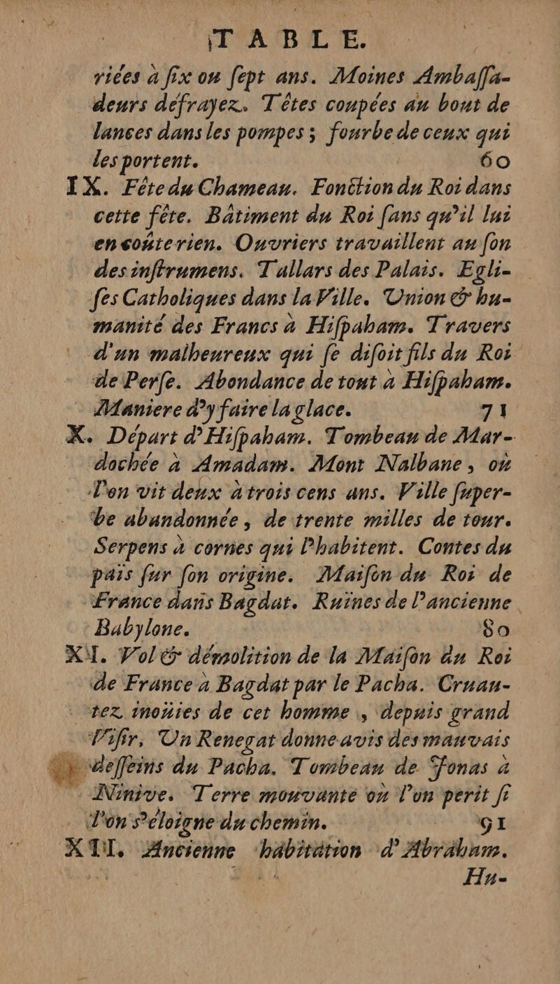 IT 'ADL'E. vices a fix on fept ans. Moines Ambal[a- deurs défrayez. Têtes coupées au bout de Tances dansles pompes ; fourbe de ceux qui les portent. 60 IX. Féredu Chameanu. Fonition du Roi dans cette fête. Batiment du Roi [ans qu’il lui encoñterien. Ouvriers travaillent au fon desinffrumens. T allars des Palais. Egli- fes Catholiques dans la Ville. Vnion &amp; hu- manité des Francs 4 Hifpaham. Travers d'un malheureux qui [e difoit fils du Roi dePerfe. Abondance de tout a Hifpaham. Maniere dy faire la glace. 71 K, Dépars d'Hifpaham. Tombean de Mar- dochée à Amadam. Mont Nalbane, on Ven vit deux atroiscens ans. Ville fuper- be abandonnée , detrente milles de tour. Serpens à à cornes qui lhabitent. Contes du pais fur [on origine. JMaifèn du Roi de Ærance dans Bagdat. Ruïnes de l’ancienne. Babylone. 80 KT. Vol démolition de la Maïfon an Roi de France a Bagdat par le Pacha. Cruau- vez inoñies de cet homme, depais grand … Vif, Un Renegat donne avis des mauvais .» deffleins du Pacha. Tomibean de Jonas à à - Ninive. Terre monvanté on l’on perit fi J'on S’'éloigne du chemin. AGE + DT, Ancienne éééii d'Abrabre. Hyn-