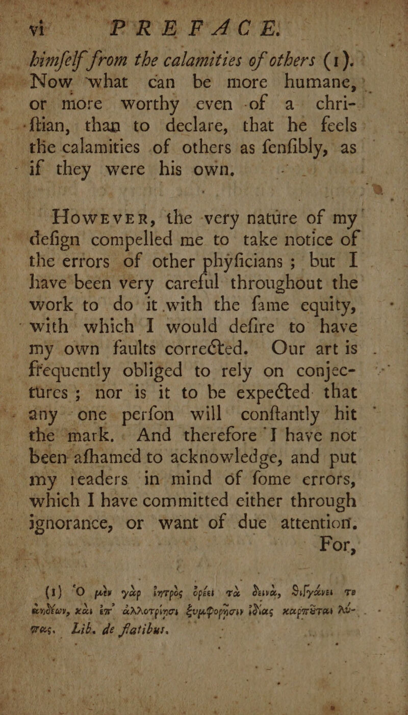 i PREPACE -binfeif. ‘from the calamities of PS (1). -Now what can be more humane,» d or more worthy cven -of a chri- -ftian, than to declare, that he feels: tlie calamities of others as fenfibly, as af they were his own. | “However, the very nattire lef my' - defign compelled me to take notice of the errors of other phyficians ; bur I have been very careful throughout the work to do it with the fame equity, with which I would defire to have my own faults corrected. Our art is . frequently obliged to rely on conjec- tures; nor is it to be expected. that ^ any one perfon will conftantly hit the ‘mark, And therefore T have not been afhamed to acknowledge, and put my 1:eaders in mind of fome errors, | which I have committed either through ignorance, or want of due attention. ^ “Por, (1) 'O pir yàp intpos opted TA dua, 95d Te endfor, xà ir aAAOT PINGS Exp Popnow Nes xapmÜTas Au- - Q0 mee; Lit. de flatibus.