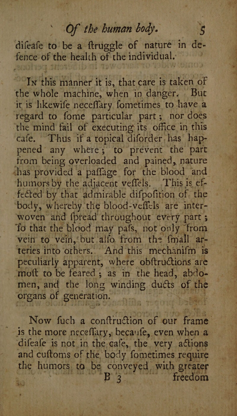 - ae ibis manner it is, that care is taken of the whole machine, when in danger. But it is hkewife neceffary, fometimes to have a regard to fome particular part; nor does the mind fail of executing its office in this cafe. Thus if a topical diforder, has hap- pened any where; to prevent the part trom being overloaded and pained, nature woven and fpread throughout every part ; ‘fo that the blood may pals, not only from vein to vein,‘ but alfo from the {mall ar- teries into others.. And this mechánifm is peculiarly apparent, where obftructions are mioft to be feared ; as in the head, abdo- men, and the lone winding duéts of the EN of generation. ' qd ae b me ‘ 4s the more neceffary, becaufe, even when a difeafe is not in the cafe, the. very actions and cuftoms of the body. fometimes require the humors, to be conveyed with greater P3 ' freedom Whee