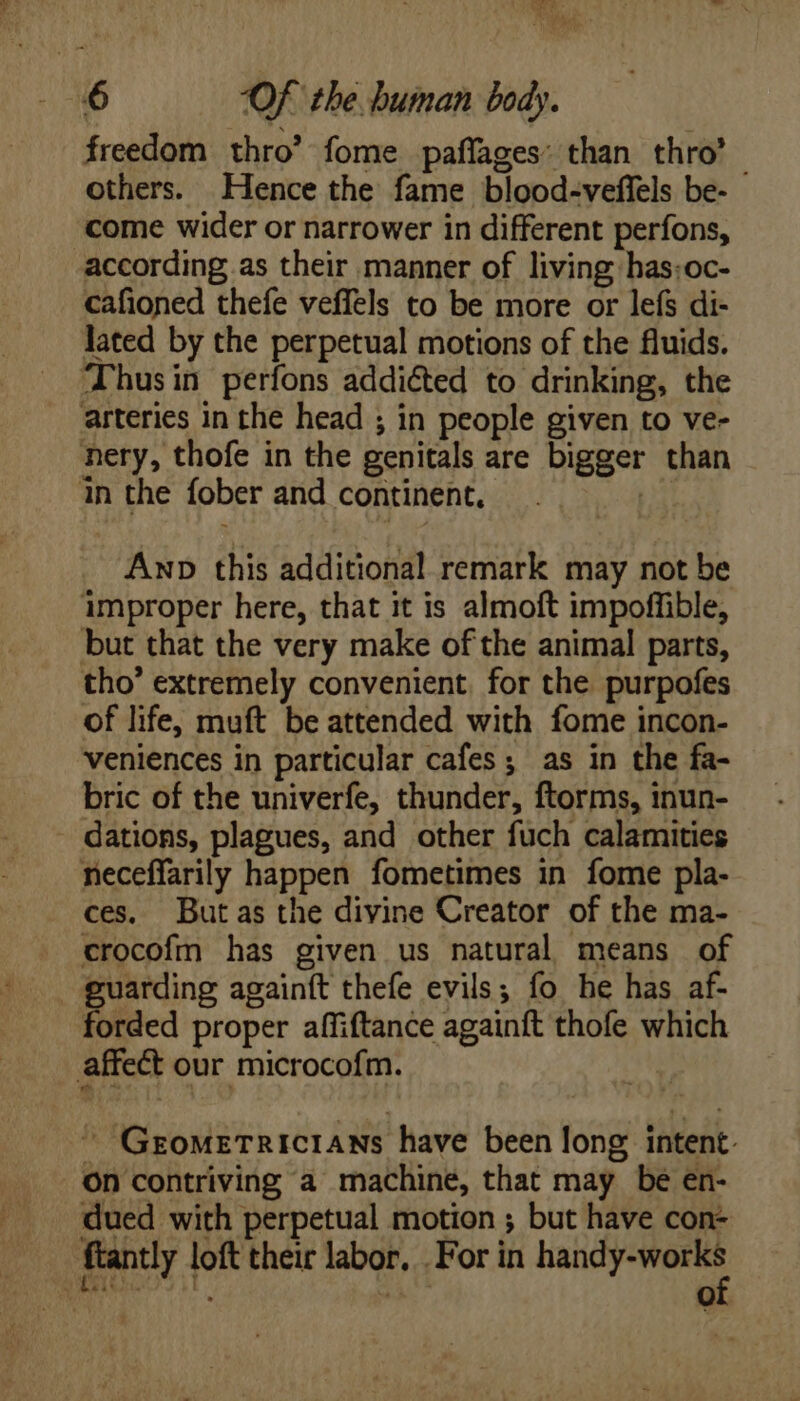 freedom thro’ fome paffages: than thro’ others. Hence the fame blood-veffels be- come wider or narrower in different perfons, according as their manner of living has:oc- cafioned thefe veffels to be more or lefs di- lated by the perpetual motions of the fluids. Thus in perfons addicted to drinking, the arteries in the head ; in people given to ve- nery, thofe in the genitals are bigger than in the fober and continent. | Anp this additional remark may not be improper here, that it is almoft impoffible, but that the very make of the animal parts, tho’ extremely convenient, for the purpofes of life, muft be attended with fome incon- veniences in particular cafes ; as in the fa- bric of the univerfe, thunder, ftorms, inun- dations, plagues, and other fuch calamities neceffarily happen fometimes in fome pla- ces. Butas the divine Creator of the ma- crocofm has given us natural means of guarding againft thefe evils; fo he has af- forded proper affiftance againft thofe which affect our microcofm. |  Grometricians have been Jong intent. on contriving a machine, that may be en- dued with perpetual motion ; but have con- ftantly loft their labor, . For in E ^ RAMs t ! ‘ re)