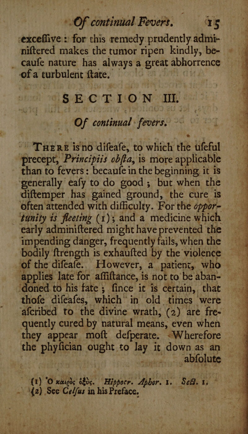 OF continual Fevers, = ag -exceflive :: for this remedy prudently admi- niftered makes the tumor ripen kindly, be- . caufe nature has always; a great abhorrence of a turbulent ftate. 5 EC T I: O N i3 Of iiie: JFesobs; Tur af is'no difeafe, to which ei ufeful precept, Principiis obla, is more applicable than to fevers: becaufe in the beginning, it is Often attended with difficulty. For the oppor- _ ‘tunity is fleeting (1); and a medicine whicl impending danger, frequently fails, when the bodily ftrength is exhaufted by the violence applies late for affiftance, is not to be aban- ‘doned.to his fate ; fince it is certain, . that thofe difeafes, which in old times were afcribed to the divine wrath; (2) are fre- quently cured by natural means, even when they appear moft defperate. -Wherefore the phyfician ong, to lay it down as an ( ó ‘Oo didi él. Hippotr. Aphor. I. Sea. Ln a y^. See Ce//us in his Preface.  : > ee ONUCNCFMKMOGUENW S 0 - zi