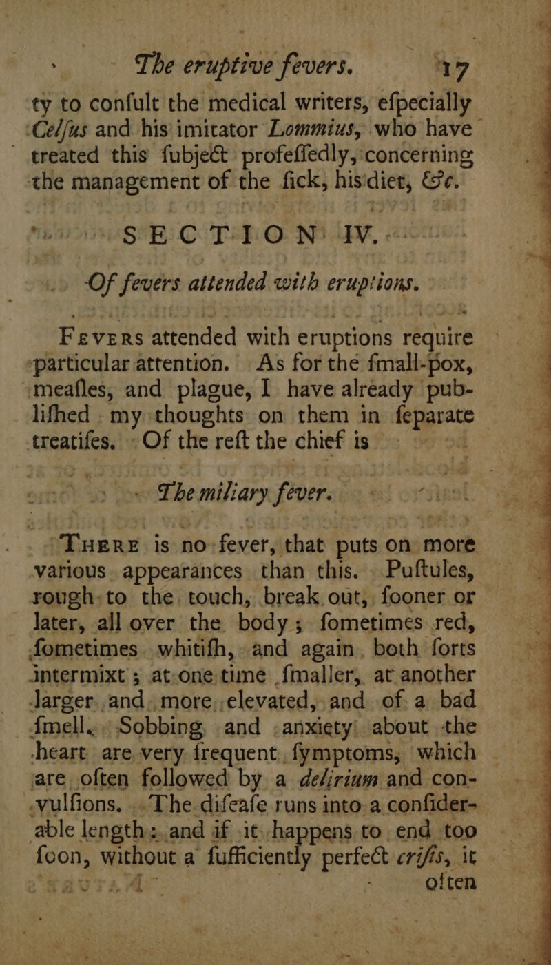 ty to confult the medical writers, efpecially Celfus and. his imitator Lommius, who have. treated this fubject. profeffedly, concerning the management of the fick, hisidiet, &amp;e. eV OSCR COTE O Ni AY, 2% Of fevers attended with eruptions. Fevers attended with eruptions require particular attention. As for the fmall-pox, meafles, and plague, I have already pub- lifhed . my thoughts on them in feparate treatifes. «Of the reft the chief is OY Sp The miliary fever. Sigal “THERE is no fever, that puts on more various appearances than this. \ Puftules, rough.to the. touch, break out, fooner or later, all over the body; fometimes red, fometimes. whitifh, and again. both forts intermixt ; at one. time fmaller, at another . Jarger..and. more elevated, and of. a. bad . Ímell.. Sobbing, and .anxiety: about the heart are very frequent, fymptoms, which are often followed by a deZrium and con- .vulfions. .. The difeafe runs into. a confider- able length: and if it. happens to, end too foon, without a fufficiently perfect cris, it ‘favraAr | . often