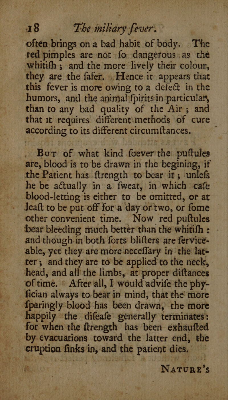 often brings on a bad habit of body. The - red pimples are not fo dangerous.as thé whitifh ; and the more lively their colour, they are the fafer. -. Hence it appears that this fever is more owing to a defe&amp; in the humors, and the animal fpiritsin particular, than to any bad quality of the Air; and that it requires different; methods of cure according to its different circumftances. , Burt of what kind foever'the puftules are, blood is to be drawn in the begining, if the Patient has ftrength to bear it; unlefs he be actually in a fweat, in which cafe blood-letting is either to be omitted, or at Jeaft to be put off for a day or two, or fome other convenient time, Now red puftules bear bleeding much better than the whitifh : and though.in both forts blifters are fervice- able, yet they are more neceffary in the lat- ter; and they are to be applied to the neck, head, and all the limbs, at proper diftances of time. © After all, I would advife the phy- fician always to bear in mind, that the more Íparingly blood has been drawn, the more happily the difeafe’ generally terminates: for when the ftrength has been exhaufted |. by evacuations toward the latter end, the . ‘eruption finks in, and the patient dies, — r; NATURE’S