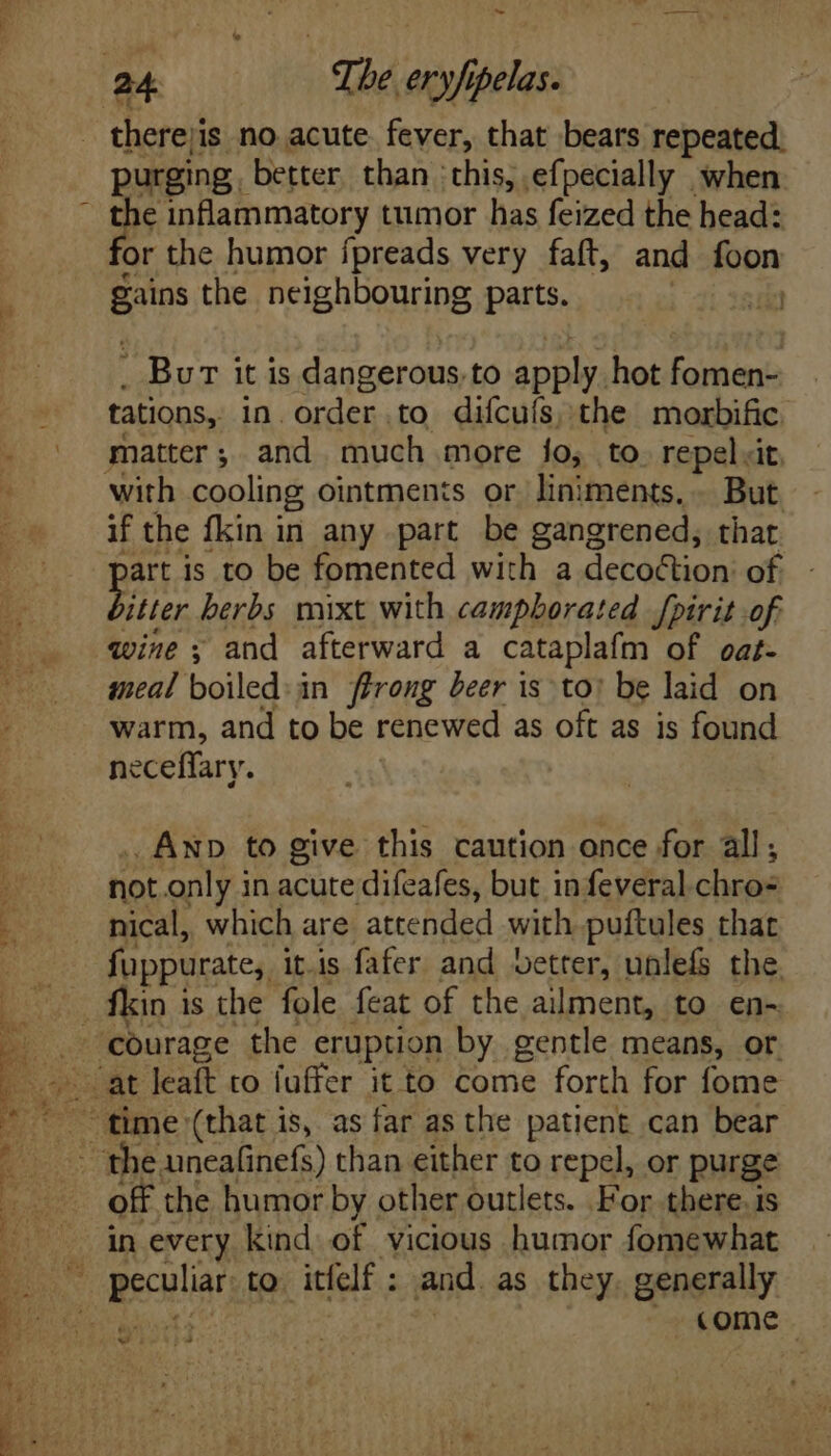 a ae 7 uA. RUNE S Bie Ae ae S T. Ve. ey a t > RD. Et i3 ~ oe therejis no acute. fever, that bears repeated: purging better than ‘this, efpecially when fie inflammatory tumor has feized the head: or the humor fpreads very faft, and foon E the neighbouring parts. T . Bur itis dangerous. to apply. hot fomen- tations, in. order to diícuís, the morbific with cooling ointments or liniments.. But. if the fkin in any part be gangrened, that art is to be fomented with a decoction of Ri herbs mixt with campborated fpirit of qwine y and afterward a cataplafm of oat- meal boiled. in ffrong beer is to: be laid on warm, and to be renewed as oft as is found neceffary. .ANp to give this caution once for all, not only in acute difeafes, but in feveral chro- nical, which are attended with puftules that fuppurate, itis fafer and better, unlefs the fkin is the fole feat of the ailment, to en- the uneafinefs) than either to repel, or purge off the humor by other outlets. For there. is in every kind of vicious humor fomewhat come |