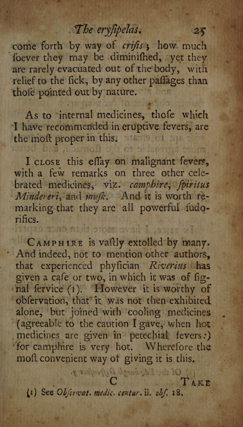 rah 13 t T e EE. “4 AN bul Ai v WIS E Bet / TIAE I EO , 1 e É Wiewguano ^ The eryfipelas. as m^ * come forth by way of crifis'; how. much - oever they may be diminifhed, yet they are rarely evacuated out of the body, with relief to the fick, by any other paffages 1 than 'thofé pointed out by nature. - | As to Niernst medicines, “thofe which ‘T have recommended in eruptive: wher are the’ moft Proper in this; 51821970] I crosr this eiit on bligndot nita with a few remarks on three other cele- brated medicinés; viz. camphire;” fpiritus Re -Miudereri; and muft; “Andi is worth re- —— markiog-that they are all powerful fudo- rifics. ‘ MAT] PT Quo gu is vti etie by fi many. '- And indeed, not to mention other authors, that experienced phyfician | Riverits ‘has given a cafe. or two, in which it was of fig- onal fervice a): 1). However itis worthy of ' obfervation, that it was nót then'exhibited — alone, but joined with ‘cooling medicines , | (agreeable to the caution I gave; when hot ; .medicines are given in: petechialy fevers:) 3. 3 for: camphire is very hot. Wherefore the | moft COMI hub of giving it is this, - 4 » ajo A de NO Sea gr la Rett CNN