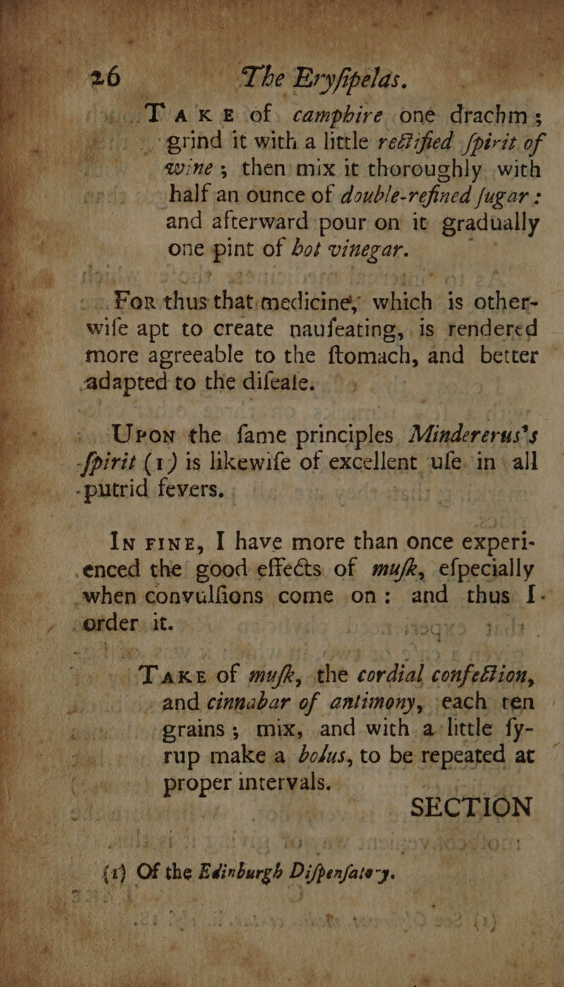 Ta KE ats camphbire oné Sad. grind: it with a little reZfied /périt of wine; then mix it thoroughly with half an ounce of double-refined fugar : and afterward: pour on it gradually one en of bot ace © qu LEO» thus that medicine; which is tas wife apt to create naufeating g, is rendered more agreeable to the ftomach, and better Mte to the difeate. a - >. Upon the fame MEA Mindererus's pint (1) is likewife of exceligat, ufe. 1 in. all -putrid fevers, | | In FINE, I have more than once e] . .enced the good effects of mu/k, efpecially .when convulfions come on: and thus Í[- ae order. it. ^i j2 2001 AS TE ¥ nes ur Wo í OU » T | Take t def, ithe cordial confeltion, M | bw ‘diene cinnabar of antimony, each ten Mani: grains; mix, and with a: little fy- MN. » . rup make a Zo/us, to be repeated at E at Pop inceryalsy oen pic M T SECTION i ^ pali 7 ] 63 yi CC J | Iv Bie hay fe * a Of me seg Deja “Ye Maker MM s TUS i ] * Oe MO, [cid reti Uf i Mod WY Moe Bee Re MME) ke lial lr