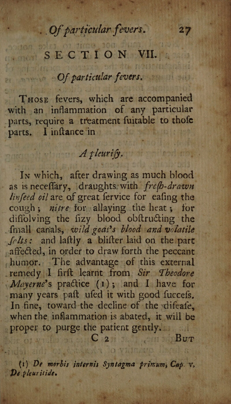 ui Of partiel f overs. oe SECTION vin Of particular fevers. THOSE vars, which are accompanied with an inflammation of any particular .parts, require a treatment fuitable to thole parts. I inftance in | » linfeed oil are of great fervice for eafing the cough; mitre forallaying the heat; for diflolving the fizy blood obítru&amp;ing the Jelts: and laftly. a blifter laid on the part affected, in order to draw forth the peccant .humor.. The advantage of this external i Mayerne’s practice (1); and I have for -many years paft ufed it with good fuccefs, In fine, toward-the decline of the «difeafe, free te PRES the patient caen sit iG 22  De morbis jnternis dpitáfoe primum vul v. hb» pleuritide. pum adn Mon Li - oe. E REBEL