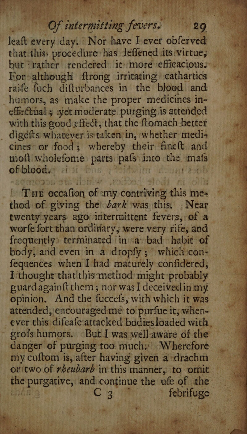 tt at FE Y) NS i LE leaft ewery day. Nor have I ever obferved — that.this: procedure: has leffened its;virtue; — but'rather rendered it:moré efficacious. . ~ Eor-although ftrong irritating cathartics _ raife fuch difturbances in the blood and humors, as make the proper medicines in- cffisctüal s yet moderate purging is attended with this good effect, that the ftomach better . digefts whatever stake’ in, whether medi-+ cines: or food ; whereby their fine(t. and mot. wholefomeé parts. pals: into the mats EM of bloód.- a m iat aoe | Tux ici Chor of. my contriving this mes ^ — i thod of giving the’ dark ‘was this, . Near twenty years ago: intermittent fevers, of a worfe fort than orüirary; were very rife; and frequently: terminated /in:;a* bad habit of body, and even in a dropfy ; ^ whicli:con- fequences when I had maturely confidered, ] thought that'thtszmethod: might: probably puardagainft them ; nor was I deceived in my opinion. And the fuccels, with which it was attended, encouraged:me to purfue it; when- _ ever this: ‘difeafe-attacked bodies loaded with, - grofs humors. | But I was wellaware of the | danger of purging too much; Wherefore | my cuftom is, after having given andiachh +9 oritwo of rbeubarb in this | manner, to omit ^ the DUNG. and continue the ufe of | the | hd Miri ue DC scm bug