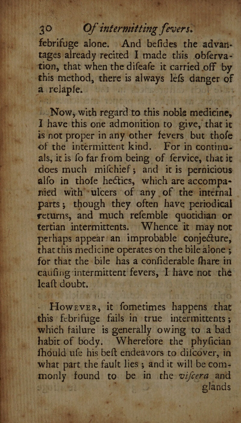 X Mos ofi di on fex MUS, febrifuge alone. And befides the udis this method, there is always lefs danger of a Ene y | aM L3Now; with regard to this MH medicine, 1 have this one admonition to give, that it - is not proper in any other fevers but thofe - of the intermittent kind. For in continu- als, it is fo far from being of fervice, that it does much mifchief; and itis pernicious alfo in thofe hectics, which are accompa- parts; though they often have periodical scturns, and much refemble quotidian or tertian intermittents. “Whence it may not perhaps appear:an. improbable conjecture, that this medicine operates on the bile aione ; for that the bile has a confiderable fhare in caufing intermittent fevers, T have not the Bw doubt. | | Metu it fornetimes happens that this febrifuge fails in true intermittents ; habit of body. Wherefore the phyfician what part the fault lies ; and it will be com- poni found to be in the vifcera and nM .- i3 » P. M » 4 5 T. r V ees ^ ; 4 i *. - E TA * UAE. EUR fxd  * id ELM M. om eS oU T det) MEN