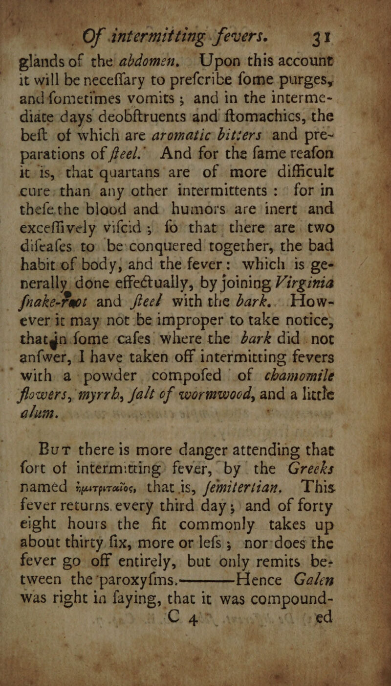 ficis i the vai | Upon ihe account | it will be neceffary to prefcribe fome purges, andfometimes vomits ; and in the interme- . didte days deobitruents and ftomachics, the beft of which are aromatic bitters and pre- parations of feel.’ And for the fame reafon itis, that quartans are of more difficult cure; than any other intermittents : ^ for in thefethe blood and. humors. are inert and exceflively vifcid ; fo’ that; there are. two difeafes. to: be: conquered together, the bad babitzof body; and the fever: which is gee nerally done effectually, by joining Virginia | frake-Faot and flee! with the Zar£.. How- ever it may not be improper to take notice; thatgn.fome ‘cafes where the dark did. not anfwer, I have taken off intermitting fevers ' with. a powder. compofed | of chamomile he wers, myrrh, Lo if vórimtpood, and a lathe gt. | * p^ But there is more danger attendee that fort of interm: ting fever, by the Greeks named iyitpraio, that is, femitertian, This fever returns. every third day;) and of forty eight hours the fit commonly takes up about thirty. fix, more or lefs ; nor:does the fever go off entirely, but only remits be: tween the *paroxy{ms. Hence Galen was right ia faying, that it was compound: ed