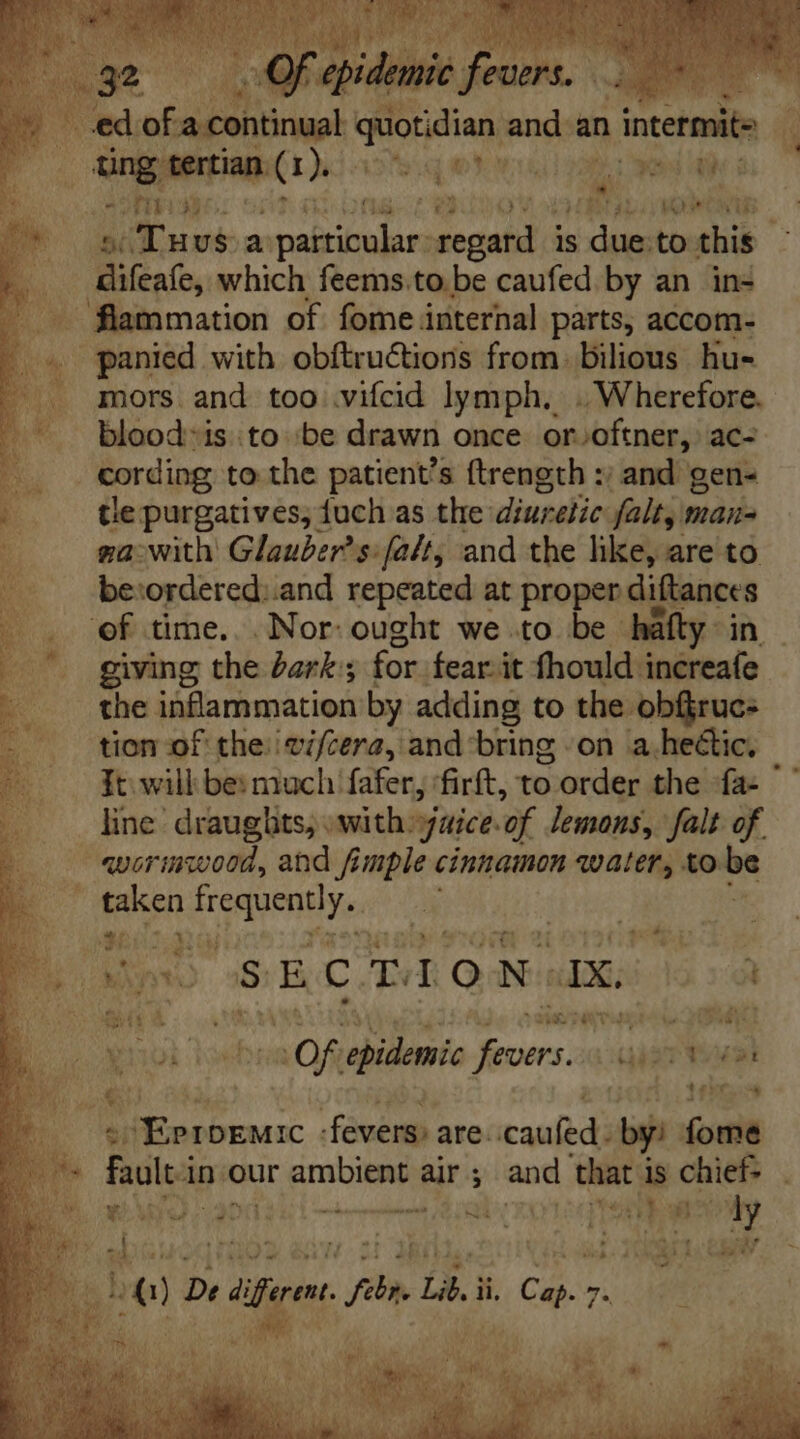 ed of. 'a continual quodin Win an a intermite Ung tertian (1). GOK] 2B cd il a JANET 661 7 335 UB rS 5 Tuuvsa in va regard is due:to this difeafe, which feems.to be caufed by an in- - . flammation of fome internal parts, accom- E. panied with obftru&amp;tions from. bilious hu- |... mors and too viícid lymph, . Wherefore. ^ bloodis::to :be drawn once or oftner, ac- a “cording to the patient's ftrength :; and gen- | tepurgatives, fuch as the: diuretic falt, mana |». ga:with Glauber’s:falt, and the like, are to |. . bewordered:.and repeated at proper diftances of time... Nor: ought we to be. háfty- in giving the Zar ; for. fear it fhould increafe the inflammation by adding to the. -obfiruc- tion of the. /cif/cera, and bring .on a.hectic. It will be: much fafer ‘firft, to order the -fa- ' line draughts, with. aice. of lemons, falt of. «vorinwood, and fimple cinnamon water, to be taken A lite | HN f l A65. ge MIT T eR 4.1 i Po x  E C. T I o N. AX, i n. wae OOS PANT e Oa jd OF aha on aisr tak  aS , Pts MS f E Low ‘Eproemic fevers: are. caufed. by: fome En. fault i in our prabiteey air ; imis that i is chief : DU aeWO, aod: al czoteqtetibusboy