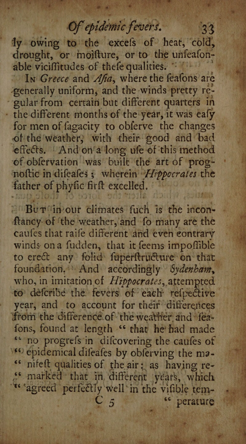 E aisha sfanehd ; m owing: ‘to thé excels of heat, “cold, drought, or moifture, or to the unfeafon able viciffitudes of thefe qualities. ' In Greece and ‘Afia, where the gal are ‘generally uniform, and the winds pretty re- ‘gular from certain but different quarters in - the different months of the'year, it was eafy for men of fagacity to obferve the changes ofthe! weather; with theif good and: bad effects. | And'on'a long ufe of ‘this method noftic in difeafes ; wherein’: “Hippocrates he father E Phyfic üt excelled. ftancy- of ‘the weather,'and ‘fo many are the caufes that raife different ‘and eveh eontrary winds ona fudden, that it feems impoffible to erect any folid: faperftri@ure® on‘ that. who, in imitation of Hippocrates, attempted — to défcribé thé fevers of each refpective | year, and to account for their differences fromm the difference of the weather and” fea- fons, found at length .** that he bad made ** no progrefs in difcovering the caufes of '*€ épidemical difeafes by obferving the ma- * marked that in, différent years, which te capice. perfectly well'in the vifible tém- C5. Ke * perature -