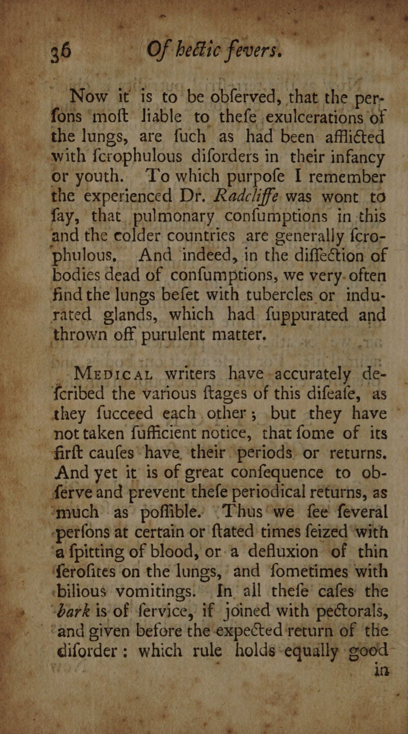e chk bettic fevers. DOT i is to be Hae. MÀ M per- |. fons ‘moft liable to thefe 'exulceratións of x M $5 lungs, are fuch as had been afllicted with fcrophulous diforders in. their infancy or youth. To which purpofe I remember the experienced Dr. Radcliffe was wont tO fay, that pulmonary confumptions in this and the colder countries are generally fcro- phulous And indeed, in the diffection of bodies dead of confumptions, we very. often find the lungs befet with tubercles or indu- rated glands, which had fuppurated aM thrown off purulent matter, Abs ER, IN writers have- accurately de- fd the various ftages of this difeafe, as they fucceed each. other ; but they have © not taken fufficient notice, that fome of its — fürft caufes have, their periods. or returns. And yet it is of great confequence to ob- ferve and prevent thefe periodical returns, as much as poffible. Thus “we fee feveral | | serfons at certain or ftated times feized with ‘a fpitting of blood, or a defluxion of thin ferofites on the lungs, and fometimes with :bilious vomitings. In all thefe cafes the “bark is of fervice, if joined with pectorals, °and given before the-expected return of the diforder : which rule holds -equally goed-