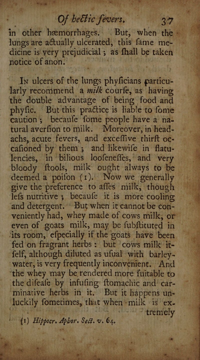 em Gs mee Mare CREUSE NL E p^ Juda dde ando  Of bettie fevers, UNUM ae in other hemorrhages, But, when the &amp; lungs are actually ulcerated, this fame me- dicine is yery prejudicial ;- as fhall be taken notice of anon. Ix ulcers of the lungs phyficians particu- larly recommend a milk courfe, as having the double advantage of being food and phyfi. But this practice i is liable to fome caution; becaufe fome people have a na- tural avetfion to milk. Moreover, in head- achs, acute fevers, and exceffive thirft oc- cafioned by them; and likewife in flatu- lencies, in Hihious loofeneffes,' and very bloody. ftools, milk ought always to be deemed a poifon (1). Now we generally give the preference to affes milk, though lefs nutritive ; becaufe it is more cooling: and détefgent. But when it cannot be con- veniently had, whey made of cows milk; or even of goats milk, may be fubftituted In CX ‘its room, ; efpecially ifthe goats have been — . fed on fragrant herbs : but cows milk it felf, although diluted as ufual ‘with barley- water, is very frequently inconvenient. And “the whey may be rendered more fuitable to Y thedifeafe by infufing ftomachic and’ car- ^ ^ ‘Mminative herbs in it. But itháppensud- — | sad fometimes, that When milk Hex. l trem ely o ‘ f! Hiper Apter. uo V. D