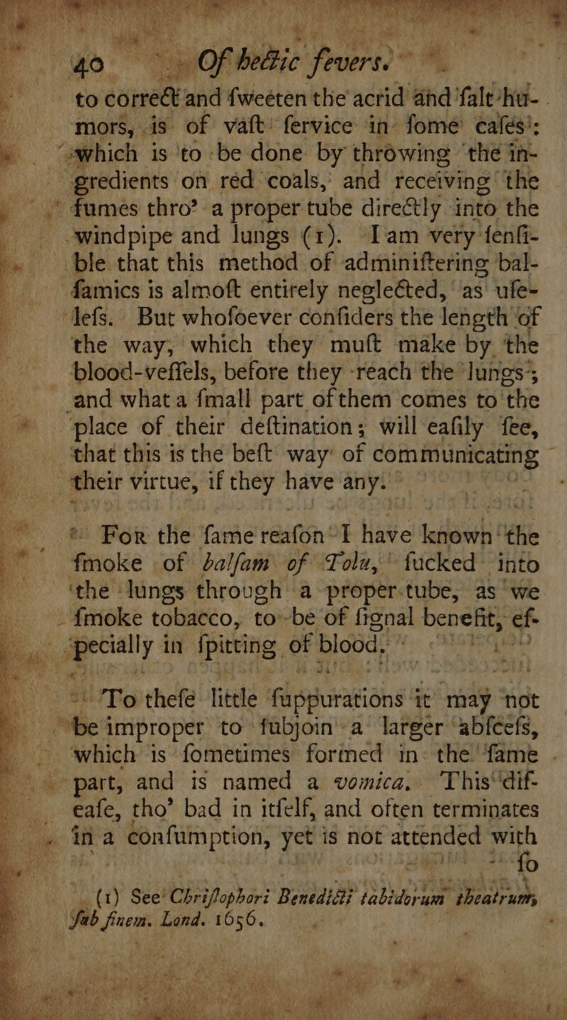 ia Ó. bu a 3 , to jupe nid f icétén the acrid ahd falt/hiu- - mors, is of vaft’ fervice in fome cafés’; » | which is to be done by throwing ‘the in- gredients on réd coals,’ and receiving the -.' fumes thro? a proper tube directly into the - - swindpipe and lungs (1). lam very fenfi- P ble that this method of adminiftering bal- . . 4amics is almoft entirely neglected, as ufe- —.. Hefs.. But whofoever confiders the length of j the way, which they muft make by the blood-veffels, before they -reach the lungs . and whata fmall part of them comes to the 7 place of their deftination; will eafily fee, ‘that this is the beft way: of communicating 1 b. oie virtue, if they have any. D^ € Pow the: fame oe I Hite dai: the d filioke of Palfam of Tol,’ fucked into ‘the lungs through a proper.tube, as ‘we - {moke tobacco, to -be of fignal benefit, ef- b E in pee of blood. Hoo 3t To thefe lile füpguratións it may ‘not : be improper to fuübjoin a larger 'abícefs, —. which is fometimes forined in the fame . part, and is named a vomicz. This dif- cafe, tho” bad in itfelf, and often terminates ina 2 Confumption, yet is not attended T E. cit i oe. o (1) See' Chbifaberi Benediéi fabitbrs um A) Sab ditm Lond. 1656. ,