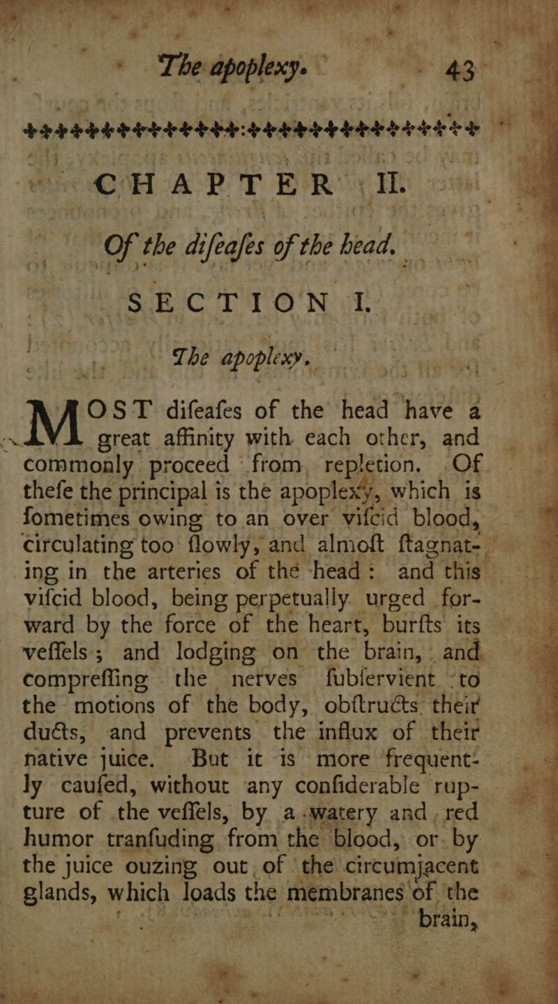 *oTheapphxy. 0 as M ———Ó Li  Of the difeafs of the lead. SECTION L - Tbe apoplixy. WA OST difeafes of the head have a VÀ great affinity with each other, and commonly proceed ftom, repletion, Of thefe the principal is the apoplexy, which is fometimes owing to an over vifcid blood, circulating too flowly, and almoft ftagnat- - ing in the arteries of the -head: and this | vifcid blood, being perpetually. urged for- ward by the force of the heart, burfts its veffels ; and lodging on the brain, and. compreffng the nerves fubíervient to the motions of the body, obftructs their ducts, and prevents the influx of their native juice, But it is more frequent- — .- ly caufed, without any confiderable rup- . ture of the veffels, by a «watery and , red humor tranfuding from the blood, or. by the juice ouzing out, of the circumjacent glands, which loads the membranes of the coU S RS. Se ea cs Bee LIN E E 3 OM » t ^ «am E : z - ' » ^ E