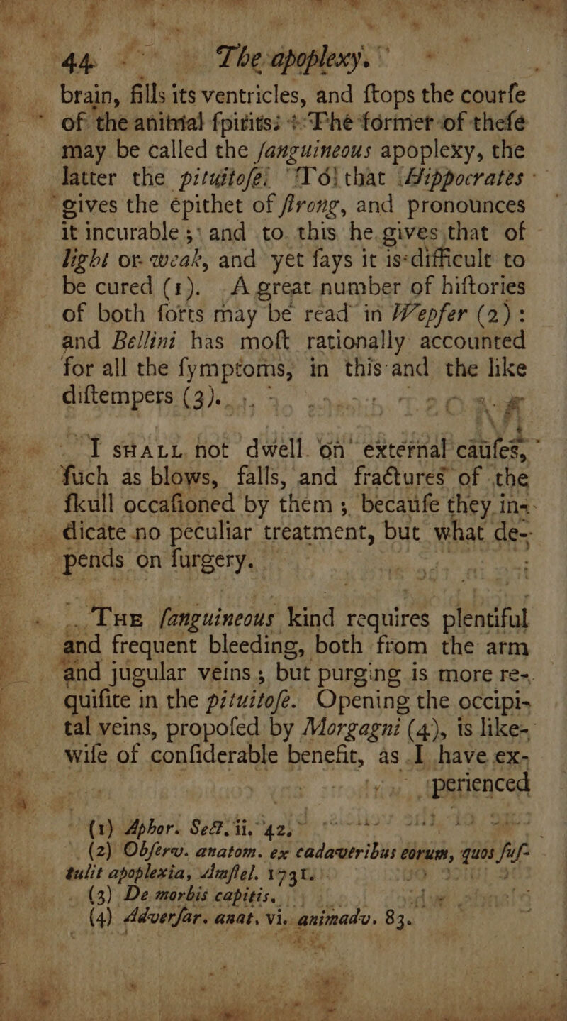 MAC. ee MENTI et E gees oe TO IUe: brain, fills its ventricles, and ftops the courfe of the anihial fpitits; *^Phé former of thefe may be called the /asguineous apoplexy, the latter the pituitofei “Td! that Aippocrates - it incurable 3: 2 and to. this he.gives that of light or. weak, and yet fays it is:difficult to be cured (1). ..À great number of hiftories and Bellini has moft rationally accounted diftempers (3).. eat tat Y IsHarr not dwell on external cibi fuch as blows, falls, and fractures’ of the fkull occafioned by them ; ;. becatife they in«- Tur fanguineous Kind requires plentiful and frequent bleeding, both from the arm quifite in the pi/uitofe. Opening the occipi- tal veins, propofed by Morgagzi (4), is like-: wile of confiderable benefit, às. I have ex- Bhpenced (1 Aphor. Se. iis 42, 77077007 (2) Objero. anatom. ex JEUNE éorunt; , qus fi 75 tulit apoplexia, dmflel. 1231. - (3) De marbis capitis, | — lu d Adverfar. anat, Vie E 83.