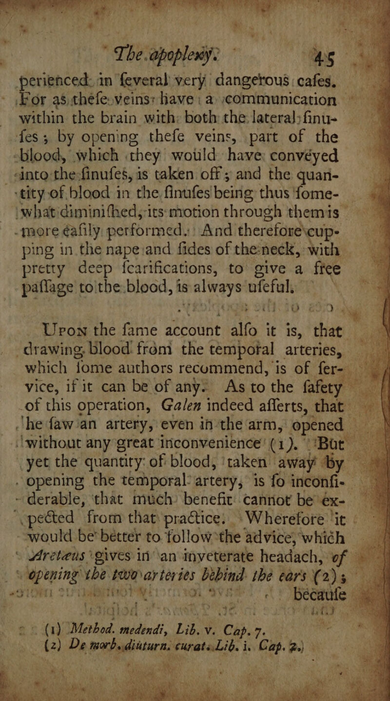 4 ye ES i ^ D A | The apoplexy. Ls perienced. in feveral very dangerous cafes, - Bor as théfe veins: lave: a communication ~ within the brain with: both the lateral; finu- fes; by opening thefe veins, part of the -blood, which they would have conveyed nto the: finufes, à is taken off ; and the quan- ‘tity of blood in the finufes beirig: thus fome- What diminifhed, its motion through themis - - more éafily: performed.) And. therefore cup- ping in the nape and fides of the:neck, with pretty deep ícarifcations, to give a free paflage to\the blood, is uri ufefal, AM A! 2250 Urox the fame account alfo | it Is, ips drawing; blood fróni the temporal arteries, — which fome authors recommend, is of fer- — | vice, if it can be of any. As to the fafety ul -of this operation, Ga/ez indeed afferts, that - a b he faw/an artery, even in-the arm, opened - 3 ‘without any great inconvenience’ (1). ‘Bat i D yet the quantity: of blood, ‘taken » away by . opening the temporal artery, is fo inconfi- - derable, ‘that much) benefit cannot be: eK “ pected from that practice. Wherefore ‘it - would be better to follow “the advice, which - Areteus gives inan inveterate headach, ww 3 wid apring tbe It arteries bebind: oe ears ( 2); ^91 SUUMNITROTA m IVES béecaufe 4 t H - 9,0 4 SURE Wein MENO ae XC Method -Ndisdi Lib. v. Ca. 7 MON E Aa) De orb. dikturn. EVMaie i, ‘Gi. 2) : &amp; x Mis wae Js i ; il