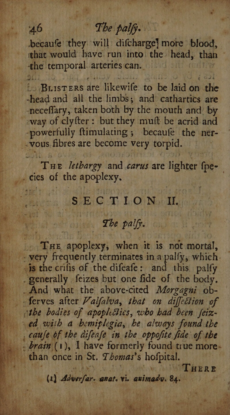 5 ou6 07 The palf.. 1 becaufe they will: difcharge] more blood, p the gala te arteries can. : d iBtISTzRb: are Jew He to be laid « on vite HM n5 and all the limbs; and' cathartics are 2 . -meceffary, taken both by the mouth and’ by away of clyfter: but they muít be acrid and 1 S deri ud ftimulating ; becaufe the ner- ! vous fibres are become very torpid. p 7 Tur letbargy and carus are pup Qa m _» cies of the ORA E SECTION din B rosse The pally. P ic THE apoplexy, when it is not mortal: (0 syery frequently terminates in a palfy, which. «is the crifis of the difeafe: and this palfy _ And what the above-cited Morgagui ob- | sferves after Valfalva, that on diffection of the bodies of apophGics, who had been feiz- ed with a hemiplegia, be always found the , caufe of the difeafe in the oppofite fide of the | brain (1), I have formerly found true more- than once in St. 7. bomas’ S hofpital. she \ Ti HERE
