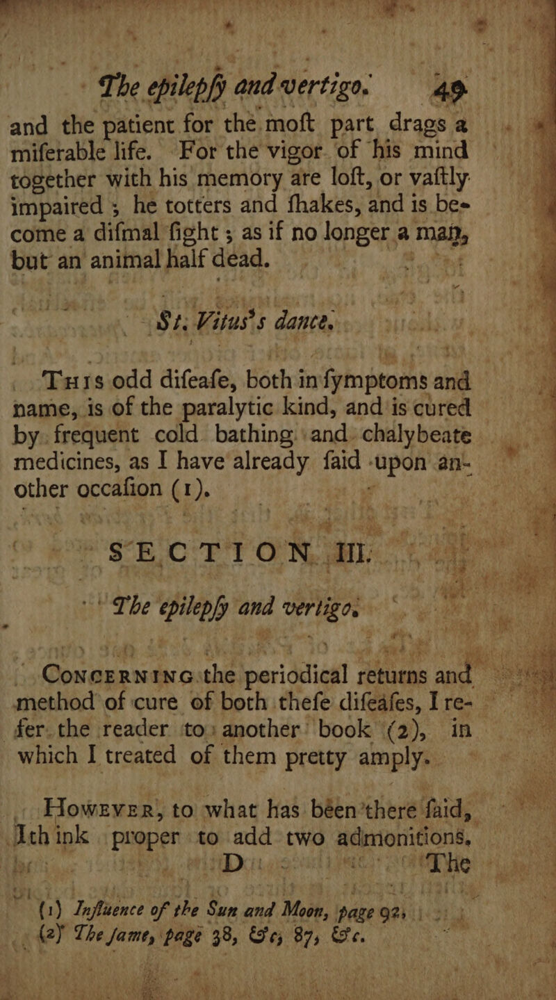T Lia adi dul a Lette T RS ei E I . nd 4 ! * : d * i * T7 be opilepfy fee vertigo, | 49. and the patient for the. moft part, drags a miferable life. For the vigor of his mind together with his memory are loft, or vaitly impaired ; he totters and fhakes, and is be- come a difmal fight ; as if no longer a mals but an 1 animal half dead. * 44 44 ls St, Vitus dante. Turs odd difeafe, both i in siio peo idi name, is of the paralytic kind, and is cured by. frequent cold bathing and. chalybeate medicines, as I have already faid - üpon an- other grcaiign G 1). (s E CTIO N ans tan) MC i ee The pias and id d p T | Concernina.the periodica returns aps B method of cure of both thefe difeáfes, Ire- ^. der. the reader to: another book. (2), in 7 which I treated of them pretty amply. pe. | However, to what has béen there: iud: NS eh ink pooper to add two admionitions, y L| TONG 4 Milos n ied do dart  t) Jofliénce ofthe Sun and Moon, page 921 te i E! The dii page 38, Gr; n Gt. gen 1 * w  Zo icr T OPTAT CINES Set