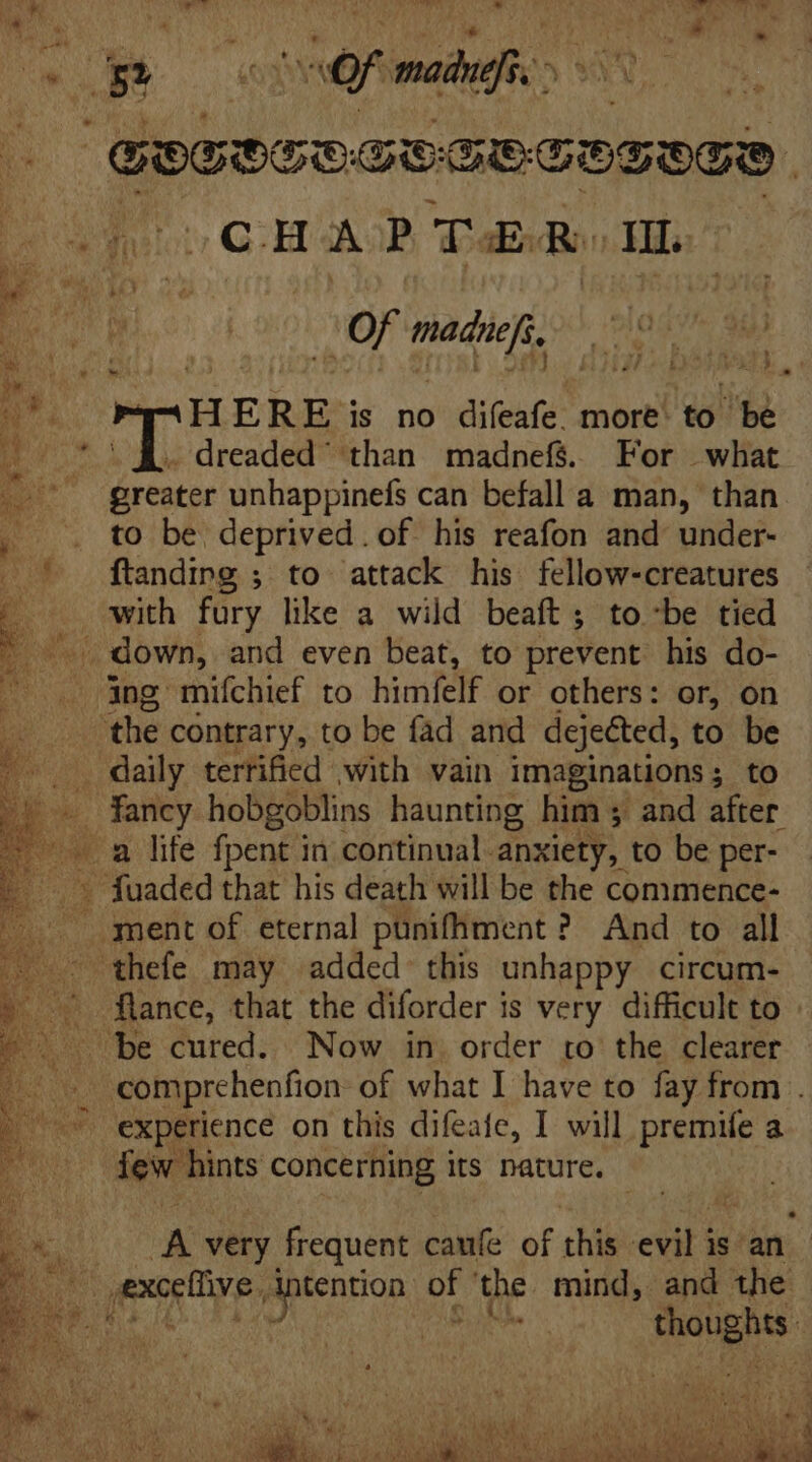 GOES ^ue iod  Ahh Od. on Of medi, ROG Sees uu f ; a ^ y, 1 > s i ee HERE is no difeafe. more’ to be 5. 1.1. dreaded' than madnefs. For what greater unhappinefs can befall a man, than , . to be deprived. of his reafon and under- | ftanding ; to attack his fellow-creatures p with fury like a wild beaft; tobe tied «down, and even beat, to prevent his do- ing miíchief to himfelf or others: or, on the contrary, to be fad and dejected, to be . daily terrified with vain imaginations ; to x fancy hobgoblins haunting him ; and after ^ a life fpent in continual anxiety, to be per- _ » fuaded that his death will be the commence- ment of eternal punifhment ? And to all thefe may added this unhappy circum- © flance, that the diforder is very difficult to > be cured. Now in. order to the clearer .. comprehenfion- of what I have to fay from . | experience on this difeafe, I will premife a | few hints concerning its nature.