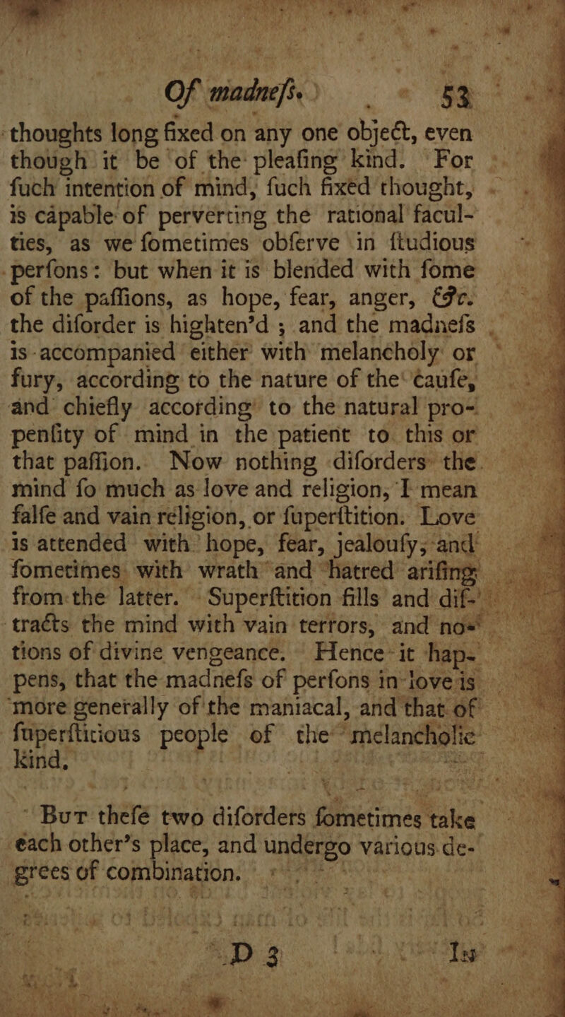 though it be of the pleafing kind. For fuch intention of mind, fuch fixed thought, is capable of perverting the rational facul- ties, as we fometimes obferve in ftudious -perfons: but when it is blended with fome of the paffions, as hope, fear, anger, (v. the diforder is highten'd ; and the madnefs . is accompanied either with melancholy: or : fury, according to the nature of the' ¢aufe, E and chiefly according to the natural pro- — — penüty of mind in the patient to this or E that paffjion. Now nothing diforders: the. mind fo much as love and religion, I mean falfe and vain religion, or fuperftition. Love is attended with: hope, fear, jealoufy; and fometimes with wrath and hatred arifing —— from the latter. 'Superftition fills and dif- — - traéts the mind with vain terrors, and nos — tions of divine vengeance. | Hence- it chap. pens, that the madnefs of perfons in joveis ‘more generally of the maniacal, and that of — fuperfticious peopiv of tie “melancholic: E sya? 5; P ^ CINA. Boe thefe two diforders fometimes take each other's place, and undergo various. de- grees of combination. Munbz :