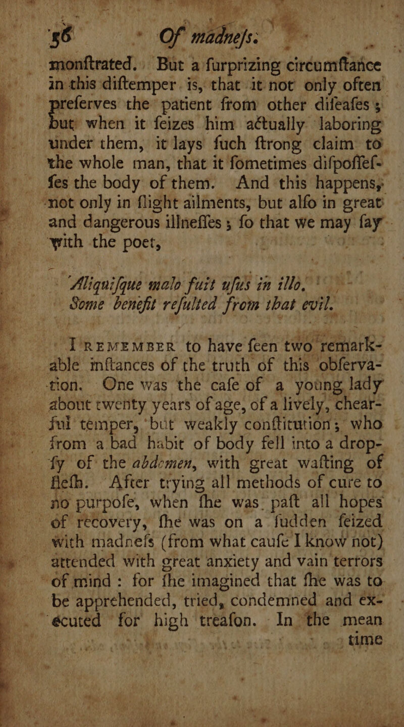 -— ! Ur ioe a in this diftemper. is, that it not only often ut when it feizes him actually laboring under them, it lays fuch ftrong claim to. the whole man, that it fometimes difpoffef- fes the body of them. And this happens, and dangerous illneffes y fo that we pe^ ar with the poet, ; act a c in indi 0 / 2 ee benefit gue from tbat evil. emi REMEMBER to have feen two buo: able inftances of the truth of this. obferva- tion. One was the cafe of a young lady ful temper, “but weakly conftitution ;. who . fy of the abdomen, with great wafting of i After trying all methods of cure to O purpofe, when fhe was. paít all hopes attended with great anxiety and vain tertors be apprehended, tried, condemned and éx- eu” yl ee treafon. Ang ‘the mean ! TNT ..;time oa