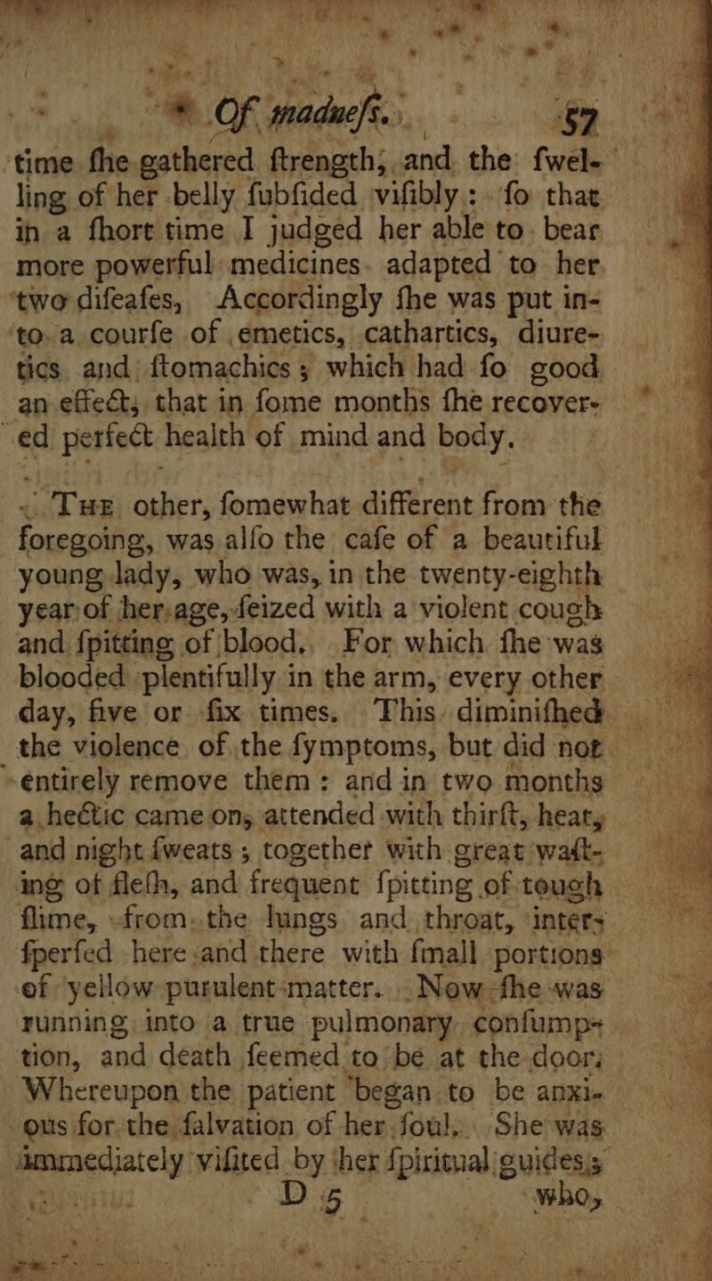 ling of her belly fubfided vifibly : . fo that in a fhort time I judged her able to. bear more powerful medicines. adapted to her ‘two difeafes, Accordingly fhe was put in- ‘toa courfe of ,emetics, cathartics, diure- tics and: ftomachics ; which had fo good an effect; that in fome months fhe recover- ed perfect. health of mind and Bey. Tue other, fomewhat diffrent from the waa was alío the cafe of a beautiful young lady, who was, in the twenty-eighth and. {pitting of blood. For which fhe was the violence of the fymptoms, but did not entirely remove them : and in two months a heétic came on; attended with thirft, heat, and night {weats ; together with great wat- ing of fle(h, and frequent fpitting of teugh of yellow purulent matter. |. Now-fhe was running, into a true pulmonary confump- tion, and death feemed to be at the door, Whereupon the patient began to be ankle ous for the falvation of her foul, She was cosi din by ‘her fpiritual: guides; y UR is: ES a * nd an * OF made. | LE