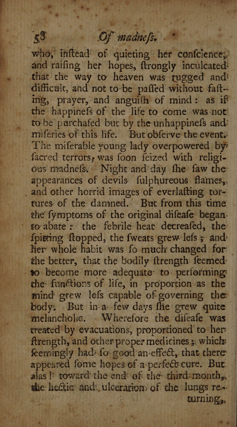 ; t »  j À à | ; T ; NN EU T em 9*4 [rr LM * and raifing her hopes, ftrongly inculcated: difficult, and not to-be paffed without faft- ing, prayer, and anguifh of mind: as if the happinefs of the life to come was not: to-be purchafed but by the unhappinefs and: miferies of this life. But obferve the event; The miferable young lady overpowered by: ous madnefs.. Night and day fhe faw the: appearances of devils fulphureous flames,. the fymptoms of the original difeafe: began. | the better, that the bodily ftrength feemed the- functions of life, in proportion as the mind grew. lefs capable of governing the: body: But in-a few days fie: grew quite treated’ by evacuations, proportioned to her ftrength, and other proper medicines s: which: tlie: he&amp;tie and: ulceration: of the lungs re-.