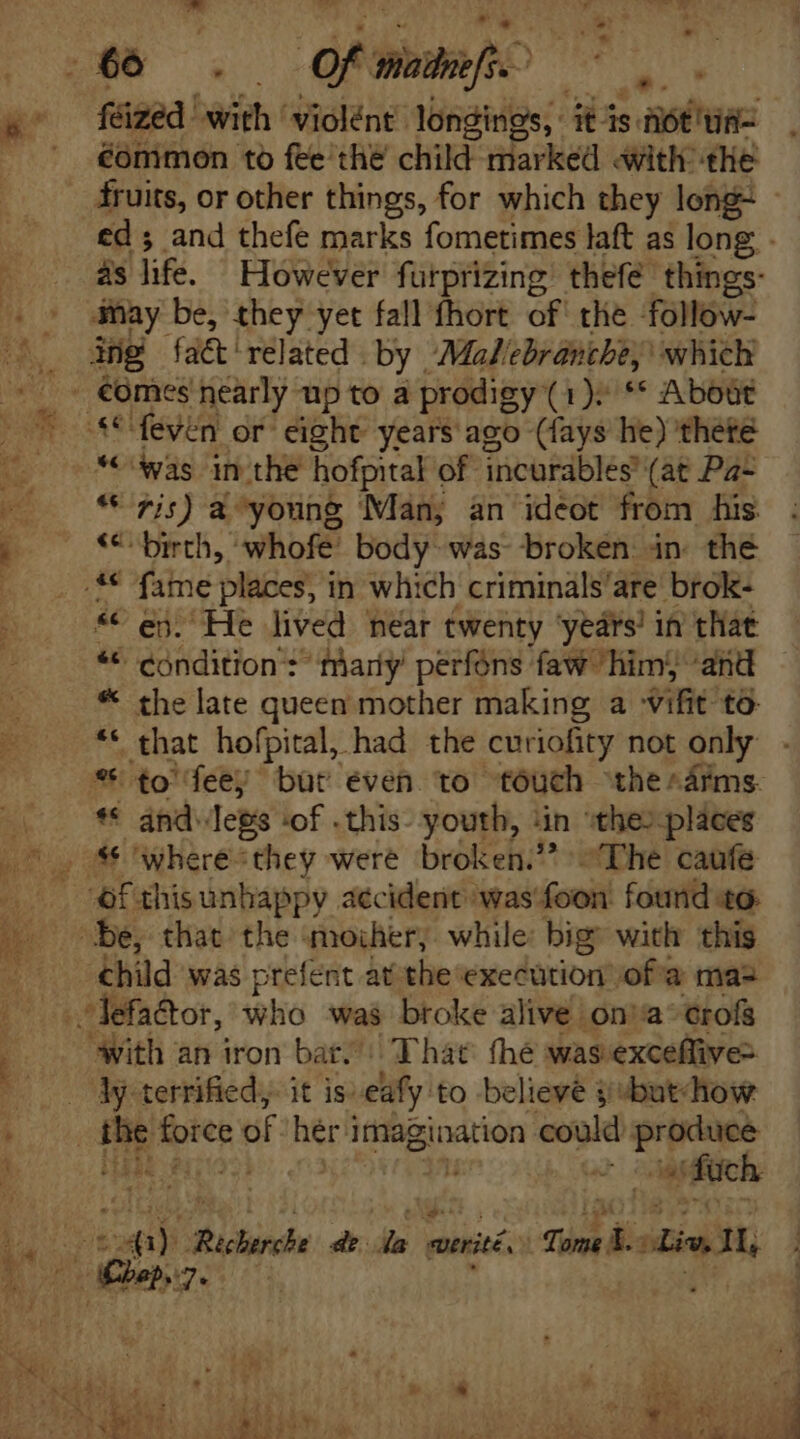 féized ' with 'violént- longings, abs stant: éommon to fee thé chan: Hiarked with the fruits, or other things, for which they long ed; and thefe marks fometimes laft as long - as life. However furprizing thefe things- “(was in the hofpital of incardblés (at Pa- * 7j) a^young Man; an ideot from his «€ birth, whofe’ body was broken. in the ** ej. He lived near twenty ‘years! in that ** condition *^ mary perfons faw him; and - * the late queen mother making a -vifit to: ** that hofpital, had the curiofity not only ** ánd-Tegs ‘of .this- youth, ‘in «the: pláces 86 where they were broken. “The caufe ‘of this unhappy accident was'foon found t9. child was prefent atthe execution ofa mas with an iron bat. That: thé was exceffive- —Mterrified; it is: eify: to believe y butdhow TRE mre of her i imagination could produce 1073 n ‘duch E Aion; ‘7