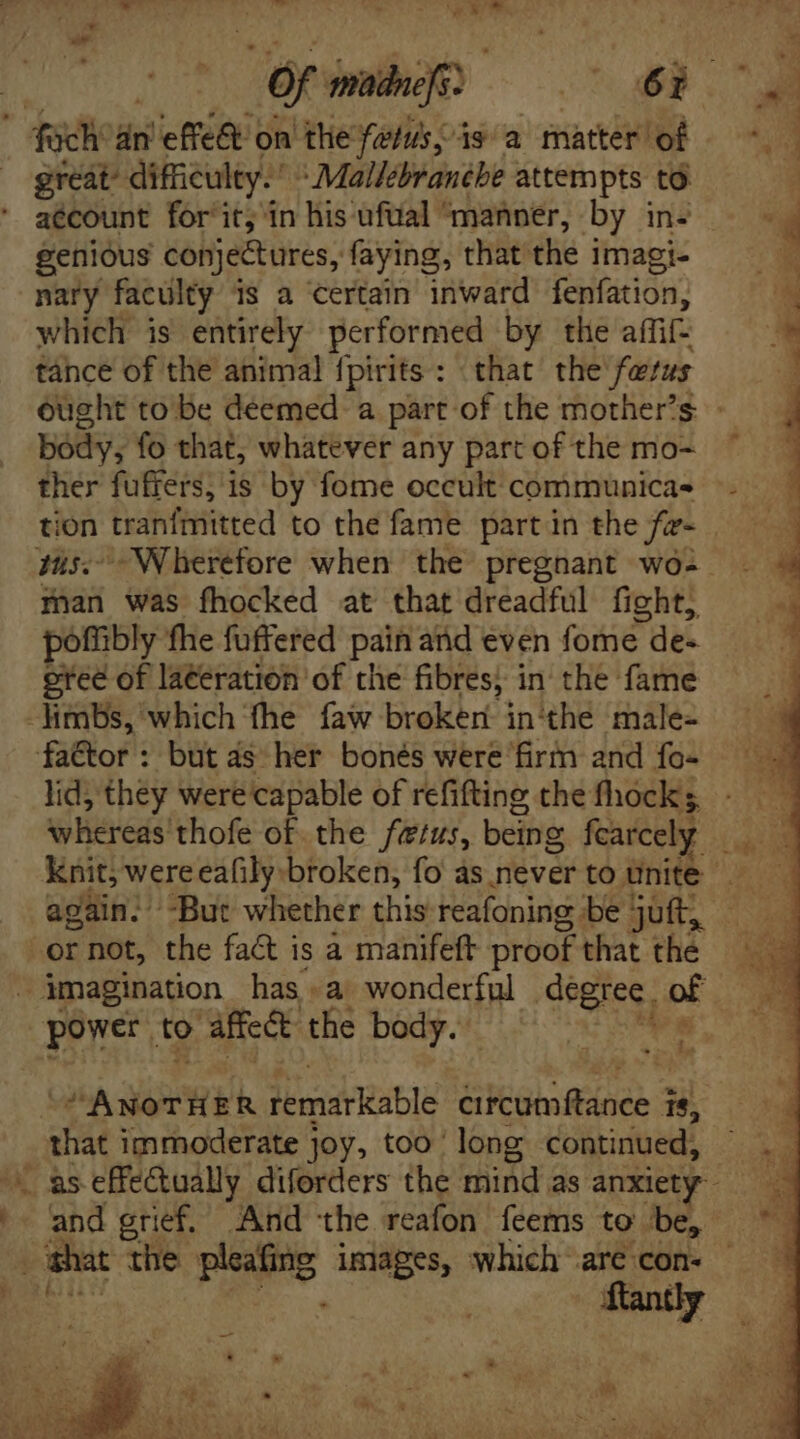 | Of madnefs: he ae fach' án effe&amp; on tlie felis, is a matter of = great’ difficulty.’  Mallébranébe attempts to aécount for'it, in his ufual ‘manner, by in- genious conjectures, faying, that the i imagi- nary faculty is a certain inward fenfation, which is entirely performed by tlie affifz tance of the animal fpirits : that the fetus ought to be deemed. a part of the mother’s body, fo that, whatever any parcof the mo~ ~ ther fuffers, is by fome occult communica- e lr tanfiiiired to the fame part in the fz- tus.’ Wherefore when the pregnant wó- sai was fhocked at that dreadful fight, poffibly ‘fhe fuffered pain and even fore de- ered of laéeration of the fibres; in the fame limbs, which ‘fhe faw broker in‘the male- factor: but as her bonés were firm and fo- lid, they were capable of refifting che fhock whereds' thofe of the fetus, being fearcely | Knit, were eafily broken, fo as never to unite again. -But whether this reafoning be juft, — — -or not, the fact is à manifeft proof that thé 19 imagination has a wonderful degree. of | power. to affect the body. s “ANOTHER Abia Rable Gitümftánee 3 15, _ that immoderate joy, too | long continued, as effectually diforders the mind as anxiety ^- and grief. And the reafon feems to be, shat the eS images, which are con. -