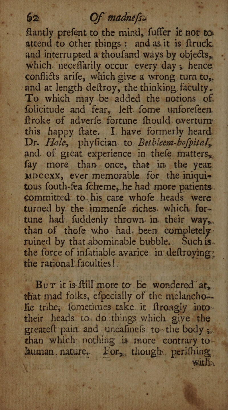 . fantly prefent to the mind, fufier it ROE to ' attend to other things : and asit is ftruck. and interrupted a thoufand ways by objects, which. neceffarily occur every day ;. hence ‘conflicts arife, which give a wrong turn to,. and at length. deftroy, the thinking, faculty. To which may be added the notions of. folicitude and fear, left. fome unforefeen * ftroke of adverfe fortune fhould. overturn: . this happy ftate. I. have formerly heard. Dr. Hale, phyfician. to. Betbleem-bofpital, and. of great. experience. in. thefe matters, fay more than. once, that im the year MDCCXX, ever memorable for thei iniquis tous fouth-fea fcheme, he had more patients: committed: to. his care whofe heads were. turned by the immenfe riches. which for-. tune had. fuddenly thrown. in. their way,. than of thofe who had. been completely. ruined by that.abominable bubble.. Suchis. the force of infatiable avarice in deftroying; the rationalfaculties! : Bor it isftill more to be wondered’ at, ‘that mad folks, efpecially of the melancho-- lic tribe; fometimes take. it ftrongly into- their. heads. to. do:things which ges the | greateft pain and uncalinefs to-the body ;.- ho ^ . than which. nothing is more contrary to- * . * human.nature.. For, though: perifhing