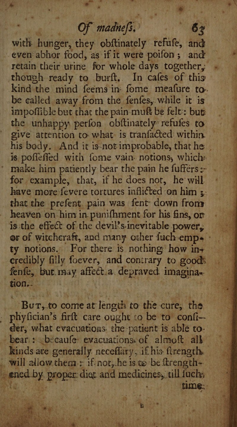 with hunger, they obítinately refufe, and -even abhor food, as if it were poifon; and ——* retain their urine for whole days together; « . though ready to burft, In cafes of this 1 kind the mind feéms in: fome meafure to- be called away from the. fenfes,. while it: is impoffible but that the pain muft be felt: but the unhappy perfon obftinately- refufes to give attention to what: is tranfacted: within his body. And it is-not improbable, that he . is poffeffed with fome vain- notions, which: make him patiently bear the pain he fuffers :- for example, that, if he does not, he will have more fevere tortures inflicted on him s: _ that the prefent pain was fent down from heaven on him in. punifhment for his fins, or is :the effect of the devil'sinevitable power, er of witcheraft, and many other fuch empe ° ty notions. For there is nothing how ins credibly fi! ly foever, and contrary to good: A fenfe, but may affect.a. depraved i imagina- | tion.- | jJ Burm, to come at length to the cure; the - phyfician’s firft care ought to be to. confi der, what evacuations. the-patient is able to- - bear. : ;becaufe: evacuations: of almoft all kinds are generally neceflary, if his firength. .. will allow them:> if-not,.he is ae be ftrength-- * pe pete dier and psitrusdufe üllfuch; — * M | nme. 7