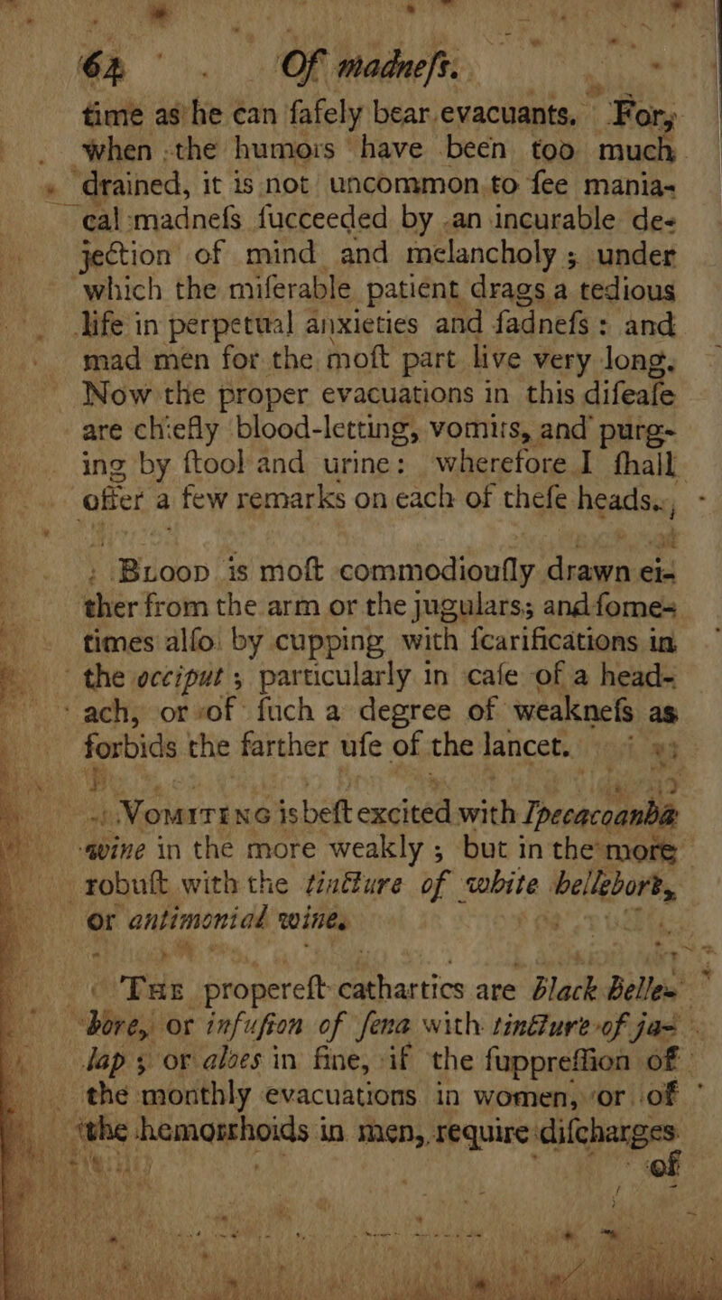 64 _ Of madnefs. ERR, time as he can fafely bear. evacuants,. For, when .the humors have been too much. . drained, it is not uncommon to fee mania- cal:madnefs fucceeded by .an incurable de- jection of mind and melancholy ; under which the miferable patient drags a tedious life in perpetual anxieties and fadnefs : and mad men for the moft part live very long. Now tlie proper evacuations in this difeafe are chiefly blood-letting, vomits, and’ purg- ing by ftool and urine: wherefore I hall. offer a | few remarks on each of thefe ngadse, *» _ Broop is moft commodioufly Pierii eis ii from the arm or the jugulars; and fomes times alío: by cupping with fcarifications in. E. the occiput s particularly in cafe of a head- ach, or sof fuch a degree of weaknefs as forbids the farther ufe of the lancet. 2 N P b 3i on ITENG is beft exei Pu Desc unl ee. «vine in the more weakly ; but in the more || zobuft with the tintture of white Pelee or antimoniad wines Tas propereft 2 me are Black Belles ^ | dbi or infufion of. fena with tindlure-of jas Jap y or aloes in fine, if the fuppreffion of | the monthly evacuations in women, ‘Or iof the posu in men, require: ne Ay LR “ \ * ^ ‘ d ™~