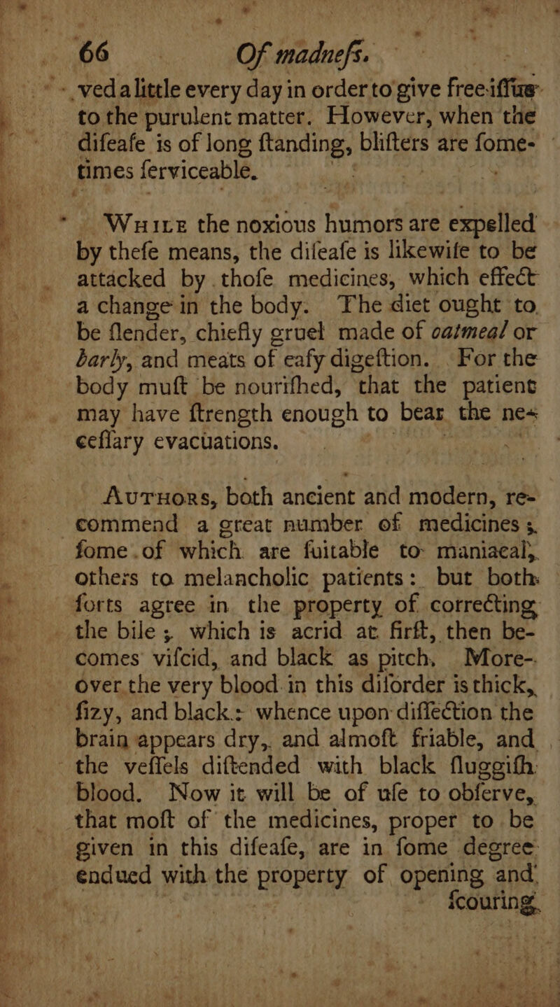 D A k - vedalittle every day in order to give free: iffus to the purulent matter. However, when the difeafe is of long ftanding, Kus are (ome: : times ferviceable. Wuire the noxious humors are expelled by thefe means, the difeafe is likewife to be attacked by thofe medicines, which effect a change in the body. The diet ought to be flender, chiefly gruel made of oatmea/ or barly, and meats of eafy digeftion. . For the ‘body muft be nourifhed, that the patient may have ftrength enough to bear the nes ceflary evacuations. . AvurTuors, both ancient and modern, re- commend a great number of medicines ;. fome.of Which are fuitable to: maniaeal;. others to melancholic patients: but both forts agree in. the property of correcting comes vifcid, and black as pitch, More-. over the very blood in this diforder is thick, brain appears dry, and almoft friable, and . the veffels diftended with black fluggifh: blood. Now it will be of ufe to obferve, that moft of the medicines, proper to be given in this difeafe, are in fome degree eng ued with the BEPpetr of opening and: icouring,