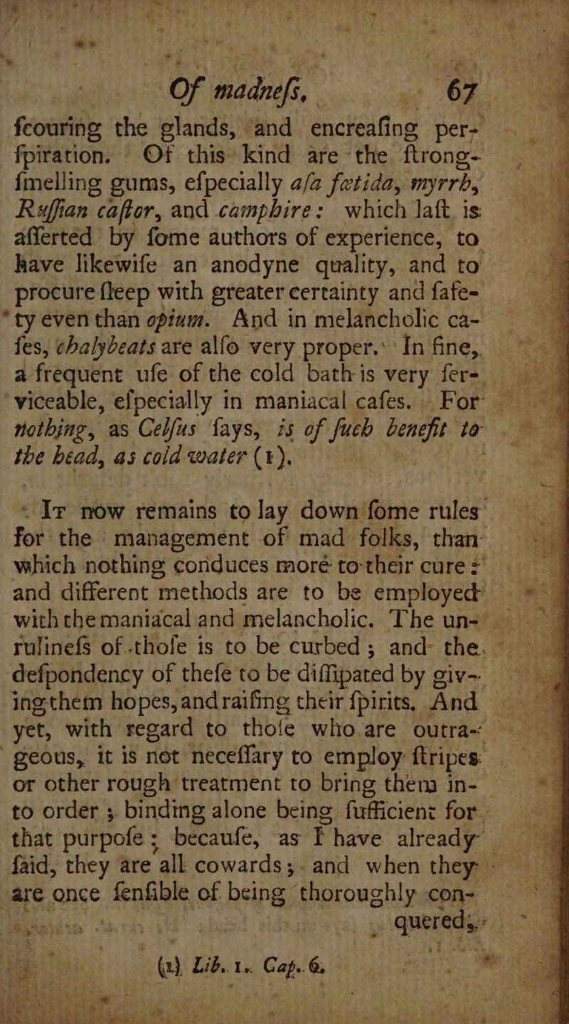 LO fcouring the glands, and encreafing per- fpiration. Of this kind are the ftrong- {melling gums, efpecially a/2 fetida, myrrb, Ruffian caftor, and camphire: which lat. is afferted by fome authors of experience, to. have likewife an anodyne quality, and to procure fleep with greater certainty and fafe- *ty even than opium. And in melancholic ca- fes, chalybeats are alfo very proper.’ In fine, a frequent ufe of the cold bath is very fer- ' viceable, efpecially in maniacal cafes. For the btad, as cold water (1). - Ir now remains to lay down fome rules for the management of mad folks, than: which nothing coriduces moré to: their cure # and different ‘methods are to be employed defpondency of thefe to be diffipated by giv~ ingthem hopes, and raifing their fpirits, And geous, it is not neceffary to employ ftripes. or other rough treatment to bring them in- to order ; binding alone being fufficient for that purpofe ; becaufe, as f have already” are once Ein of being. Pirovghir con- tl et r '