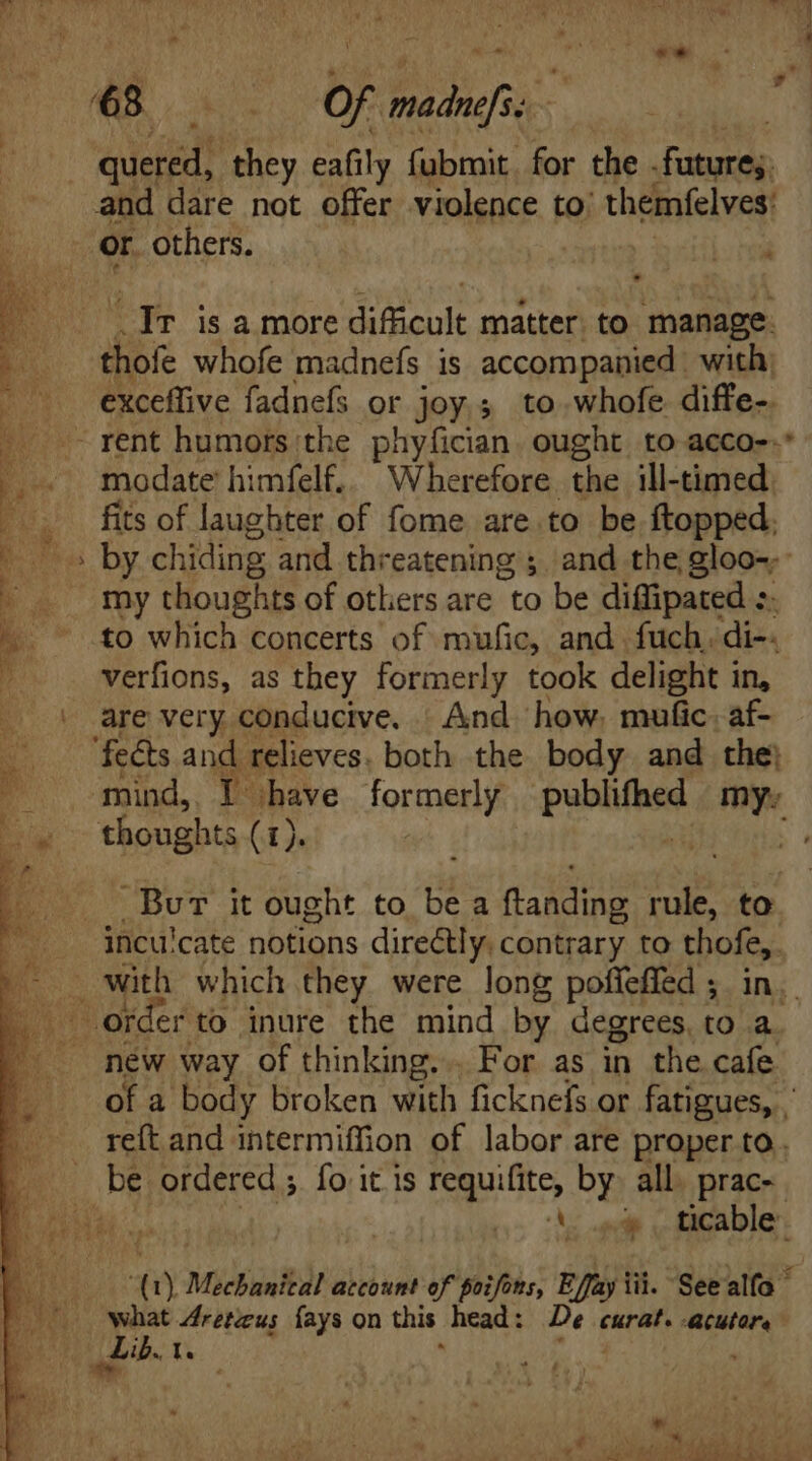 quered, they eafily fubmit for the fature;. and dare not offer violence to: themfelves: or. others. Tr isa more dificult matter. to manage. thofe whofe madnefs is accompanied. with; exceffive fadnefs or joy 3 to whofe. diffe-. - rent humors the phyfician. ought to acco-.* modate himfelf.. Wherefore the ill-timed fits of laughter of fome are to be ftopped. my thoughts of others are “to The diffipated :. to which concerts of mufic, and fuch. di-. verfions, as they formerly took delight in, are very conducive. And. how, mufic. af- ‘fects and relieves. both the body and the} Burr it ought to be a (fais rule, to. ihncu:cate notions directly. contrary to pese 3 with which they were long poffeffed ; new way of thinking... For as in the cafe be ordered ; fo it is gute by. all. prac- a). Mechanical account of poifons, Effa ay iii. Seealfo what 4retus fays on this head: De crit. Acutore adip. ix ] eS - iue