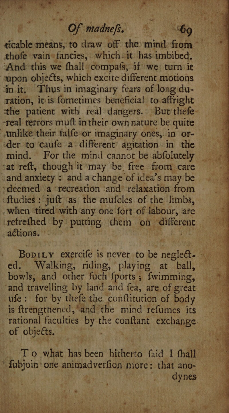 i TNT Ww or . M gn. ;  . _ ticable means, to draw off the: mind from | thofe vain- fancies, . which sit has imbibed, “And: this we fhall: 'compafs,. if we) turn. it upon objects, which excite different motions ‘mit. Thus in imaginary fears of long:du- ration, itis fometimes beneficial to affright the patient with real dangers. Butthefe- -real terrors mutt intheir own nature be quite der to caufe a: different agitation. in the mind. For the mind cannot be abfolutely “deemed a ‘recreation ‘and’ relaxation from ‘ftudies : ju(t as the mufcles of the Irmbs, . when ‘tired with any one fort of labour, are retrefhed by: putting them on “different ed. Walking, riding, playing at ball, 'and travelling by land and fea, are of great is ftrengthened, and: the mind refumes its dynes