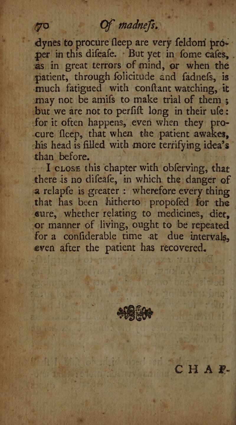 wo c Oma !  ibis dynes to procure fleep are very feldomi pro- E per in this difeafe. - But yet in fome cafes, . $8 as in great terrors of mind, or when the patient, through folicitude and fadnefs, is ‘much fatigued with conftant watching, it . . may not be amifs to make trial of them ; but we are not to perfift long in their ufe: for it often happens, even when they pro- - .cure fleep, that when the patient awakes, E -his head is filled with more terrifying idea's  5 .. than before. par, E -.Icross this chapter with obferving, that 1 _ there is no difeafe, in which. the; danger of x a relapfe is greater : wherefore every thing that has been hitherto | propofed for the ; eure, whether relating to medicines, diet, or manner of living, ought to be repeated |... fora confiderable time at due intervals, 1 even after the patient has recovered. — i x MEI b CH A F-