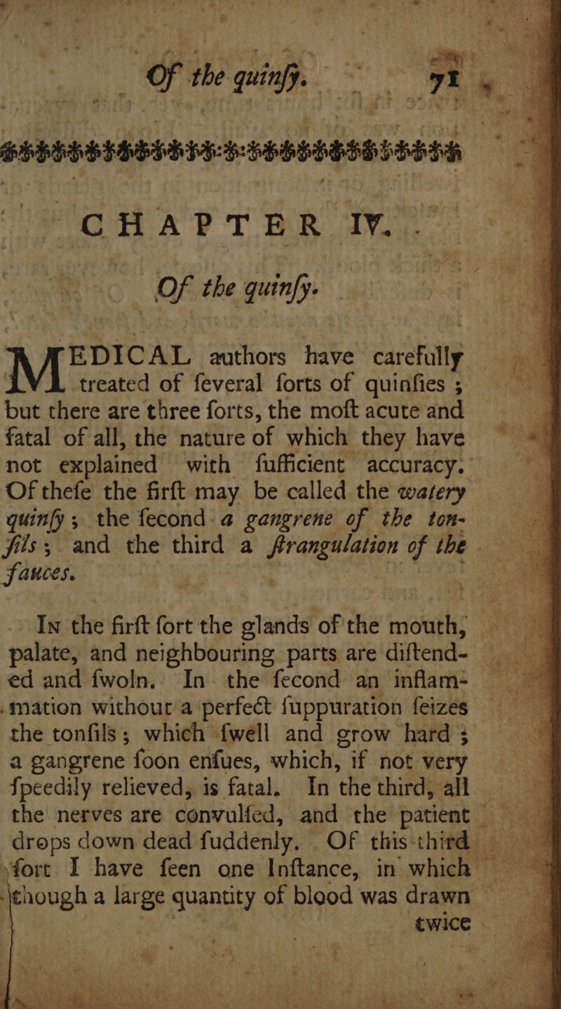 E the quinfj. y Ty ; 1 PRPEEBEHTA: FRRRPREMPIARAA CHAPTER IY. OF the quinfy. MEDICAL authors have caca : treated of feveral forts of quinfies ; but there are three forts, the moft acute and fatal of all, the nature of which they have not explained with fufficient accuracy.’ Of thefe the firft may be called the watery quin[y; the fecond a gangrene of the ton- fils; and the third a frangulation of the | Sauces. In the firft fort the glands of the mouth, ed and fwoln. In. the fecond an inflam: mation withour a perfect fuppuration feizes the tonfils; which fwell and grow hard 3 a gangrene foon enfues, which, if not ve fpeedily relieved, is fatal. In the third, all twice