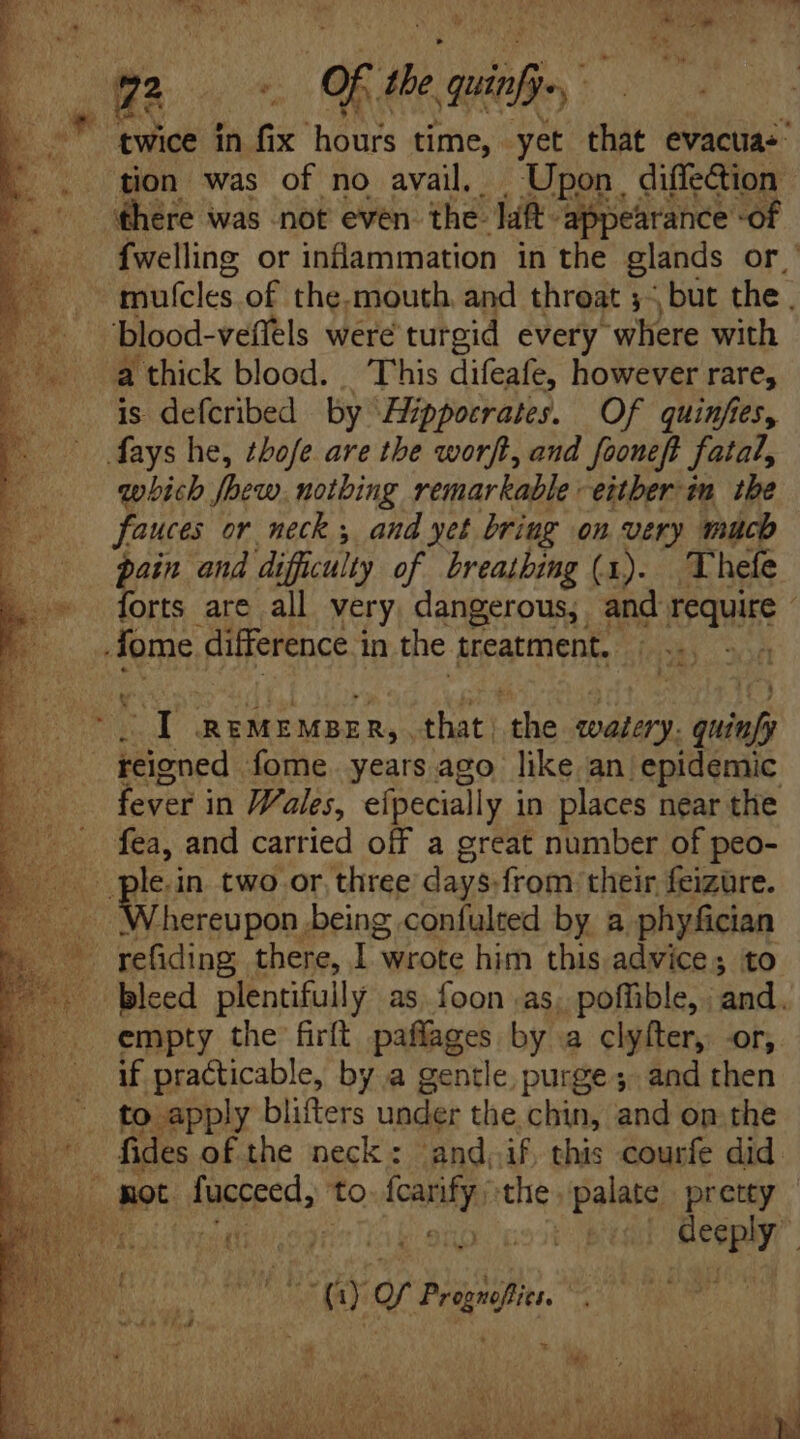 twice in fix hours time, yet that evacua-’ tion was of no avail. To diffection Biete or Mais in the glands Or. mufcles. of the, mouth and throat ;~ but the. blood-veffels were turgid every wliere with a thick blood... This difeafe, however rare, is defcribed by ‘Hippocrates. Of quinfies, Mays he, tbofe are tbe worft, and fooneft fatal, which foew. notbing remarkable either in the fauces or neck y, and yet briug on very much pain and difficulty of breathing (1). Thefe forts are all very, dangerous, and require - fome difference i in the treatment. | d gi REMEMBER, that ‘the ETE e Nod Íome. years ago like an epidemic fever in Wales, efpecially i in places near the te and carried off a great number of peo- le.in two or three days. from their feiztre. ‘hereupon being confulted by a phyfician U bleed plentifully as foon as, poffible, . and. empty the firft paflages by a clyfter, or, if practicable, by a gentle purge; and then to apply blifters under the chin, and on the . fides of the neck: and.if. this courfe did : li Ret fucceed, to VR the. palate pretty SOMMA Mea Ooh ab eng: GOD E AM riy Bout.