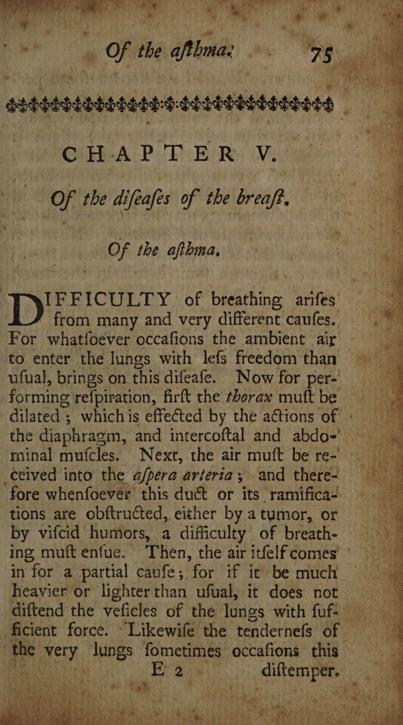 | ere bie PN T. c H HA CPuE ER V. Of the difeafes of tbe breaft. Of the ires Direoury of bids arifes from many and very different caufes. For whatfoever occafions the ambient air to enter the lungs with lefs freedom than ufual, brings on this difeafe. Now for per- forming refpiration, firft the thorax muft be hee. dilated ; whichis effected by the ations of « the diaphragm, and intercoftal and abdo- M minal muícles. Next, the air muft be re- .ceived into the a/pera arteria ;. and there- fore whenfoever this duct or its ramifica- tions are obítructed, either by a tumor, or by vifcid humors, a difficulty of breath- ing muftenfue. Then, the air itfelf comes © in for a partial caufe; for if it be much heavier or lighter than ufual, it does not |. diftend the veficles of the lungs with fuf- — ficient force. Likewife the tendernefs of = m rst lungs fometimes occafions this | aN diftemper.