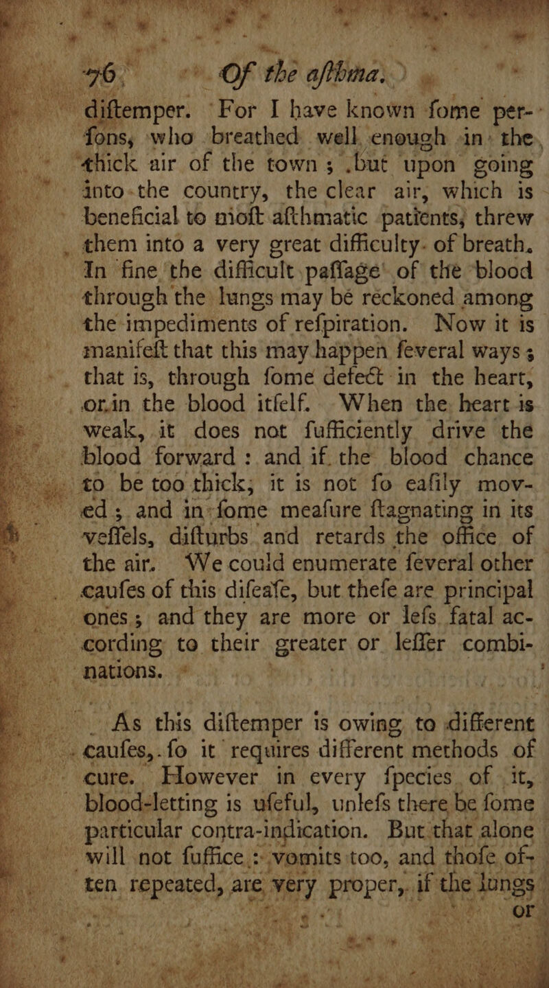 “thick air of the town ; .but | upon going into-the country, the clear air, which is. - beneficial to nioft afthmatic patients; threw . them into a very great difficulty. of breath, “In fine the difficult paffage of the blood through the lungs may bé réckoned among the- impediments. of refpiration. Now it is” manifeft that this may happen feveral ways ; _orin the blood itíelf. When the. heart is weak, it does not fufficiently drive the blood forward : and if. the blood chance (to be too thick, it is not fo eafily mov- TS Pe: sand in» fome meafure ftagnating in its veffels, difturbs and retards the olfiée of the air. We could enumerate feveral other — caufes of this difeafe, but thefe are principal ones; and they are more or leís. fatal ac- cording to their BARAT or leffer combi- nations. E pa teas ^ As this diftemper is owing to diferent ae, fo it requires different methods of cure.. However in every fpecies. of it, . blood-letting is ufeful, unlefs there be fome | particular contra-indication. But that alone | will not fuffice : “vomits too, and thofe of- | 1