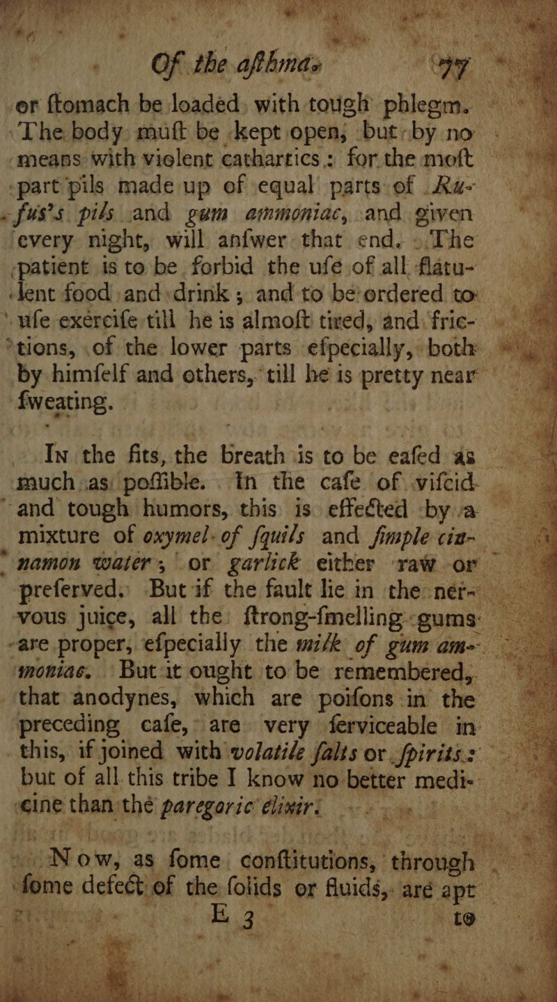 S9 ru RR a SCR 2s 5 Ly m A ht  Y ical Lo fee | Of the afthmas Qr v or ftomach be loaded. with tough phlegm. ^ ‘The body. muft be kept open; but:by no | means with violent cathartics.: for the moft part pils made up of equal parts of .Ra- fuss pils and gum ammoniac, and given every night, will anfwer that end. . The ‘patient is to be forbid the ufe of all flatu- ‘lent food and drink ; and to be' ordered to. ‘wie exercife till he is almoft tired, and: fric- ‘tions, .of the lower parts efpecially, both | by himfelf and others, till he is pid near | Tweating. much .as pofüble. 1n the cafe of vifcid. . and tough humors, this is effected bya , mixture of oxymel. of fquils and fimplecim- ——— mamon water, or garlick either aW or — vous juice, all the. ftrong-fmelling: gums: ~are proper, efpecially the mick of gum am- monias, Butit ought to be remembered, me that anodynes, which are poifons in the | preceding cafe, are very ferviceable in — this, if joined with volatile falts ov fpirits.: but of all this tribe I know no better medi- ds esint than, she parqgaric: eliniri Me dd i iig J [ ON ow, as lius acia! mee d Pis cd the (olids. or fiuids,. are ex ! gu wo for 35 FAM? xd ‘te