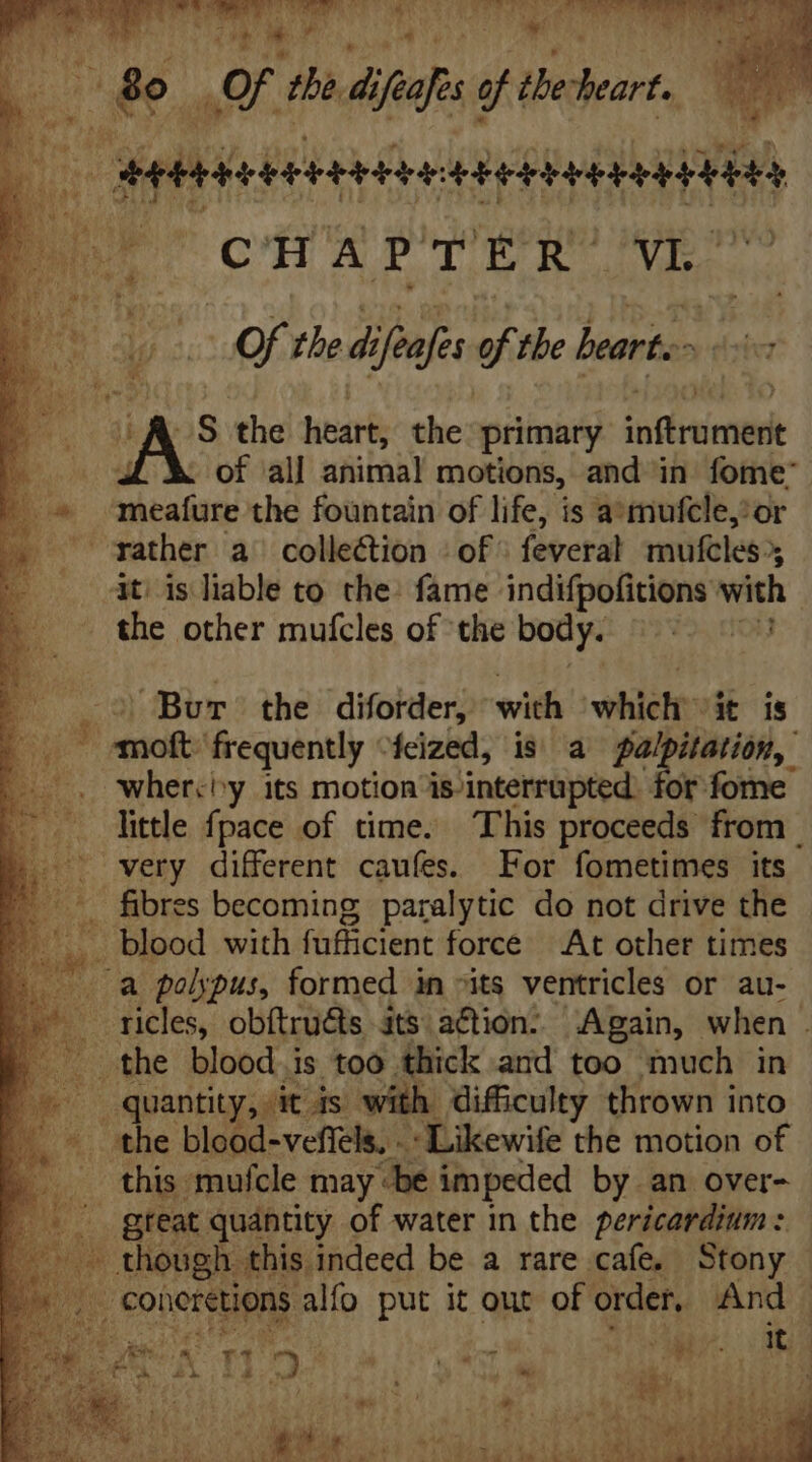 E oF the, d iih of the ares eet seii ie CHAPTER Vi $ d Of the di ifeafes of the beart. | oa p the heart, the primary rid of all animal motions, and in fome' meafure the fountain of life, is a’mufcle,*or A gather a^ collection : of feveral mufeles r at is liable to the: fame indifpofitions with | the other mufcles of the body. Po E me s Bur’ the diforder, with which -it is Jew frequently “feized, is a pa Tm wher.^y its motion is interrupted. for fome little fpace of time. This proceeds. from. very different cauíes. For fometimes its . fibres becoming paralytic do not drive the - blood with fufficient force At other times . a polypus, formed in its ventricles or au- icles, obftruéts its a&amp;ion: Again, when . the blood is too thick and too much in Ds quantity, it js with difficulty thrown into - the blood-veffels. - : Likewife the motion of this mufcle may «be impeded by.an over- .. gteat quantity of water in the pericardium: _ though this indeed be a rare cafe, Stony , Coücretions alfo put it out of order, And | n * »  « Tu  D Y SM y! rt ry  LM pq ILLA. m En -  x M: rU * ) à 12121524 S Á Pier EM T , 4 xod s VA dide nios c EE X. Sum Dy SS AUTOR A. ERI eM